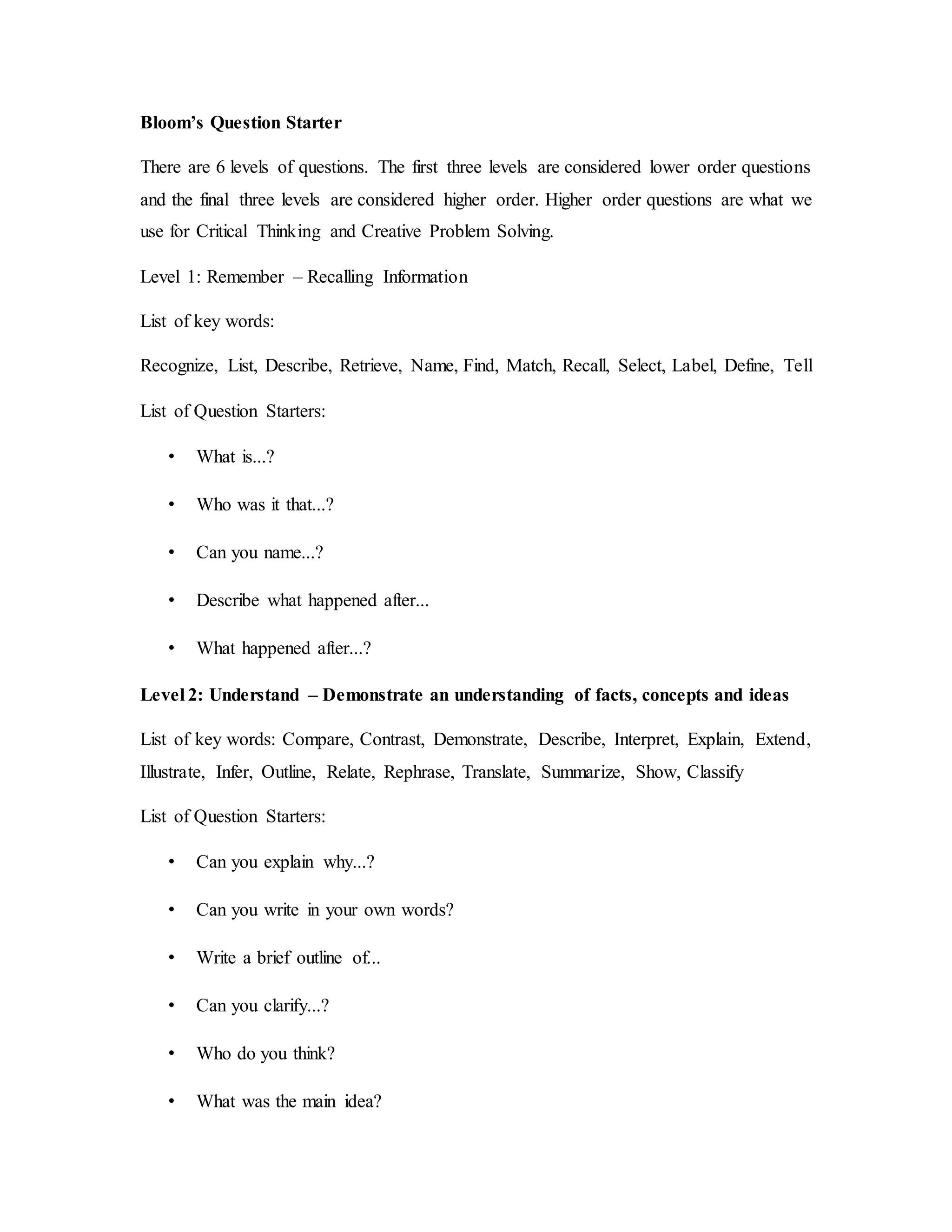 Bloom’s Question Starter 
There are 6 levels of questions. The first three levels are considered lower order questions 
and the final three levels are considered higher order. Higher order questions are what we 
use for Critical Thinking and Creative Problem Solving. 
Level 1: Remember – Recalling Information 
List of key words: 
Recognize, List, Describe, Retrieve, Name, Find, Match, Recall, Select, Label, Define, Tell 
List of Question Starters: 
• What is...? 
• Who was it that...? 
• Can you name...? 
• Describe what happened after... 
• What happened after...? 
Level 2: Understand – Demonstrate an understanding of facts, concepts and ideas 
List of key words: Compare, Contrast, Demonstrate, Describe, Interpret, Explain, Extend, 
Illustrate, Infer, Outline, Relate, Rephrase, Translate, Summarize, Show, Classify 
List of Question Starters: 
• Can you explain why...? 
• Can you write in your own words? 
• Write a brief outline of... 
• Can you clarify...? 
• Who do you think? 
• What was the main idea? 
 