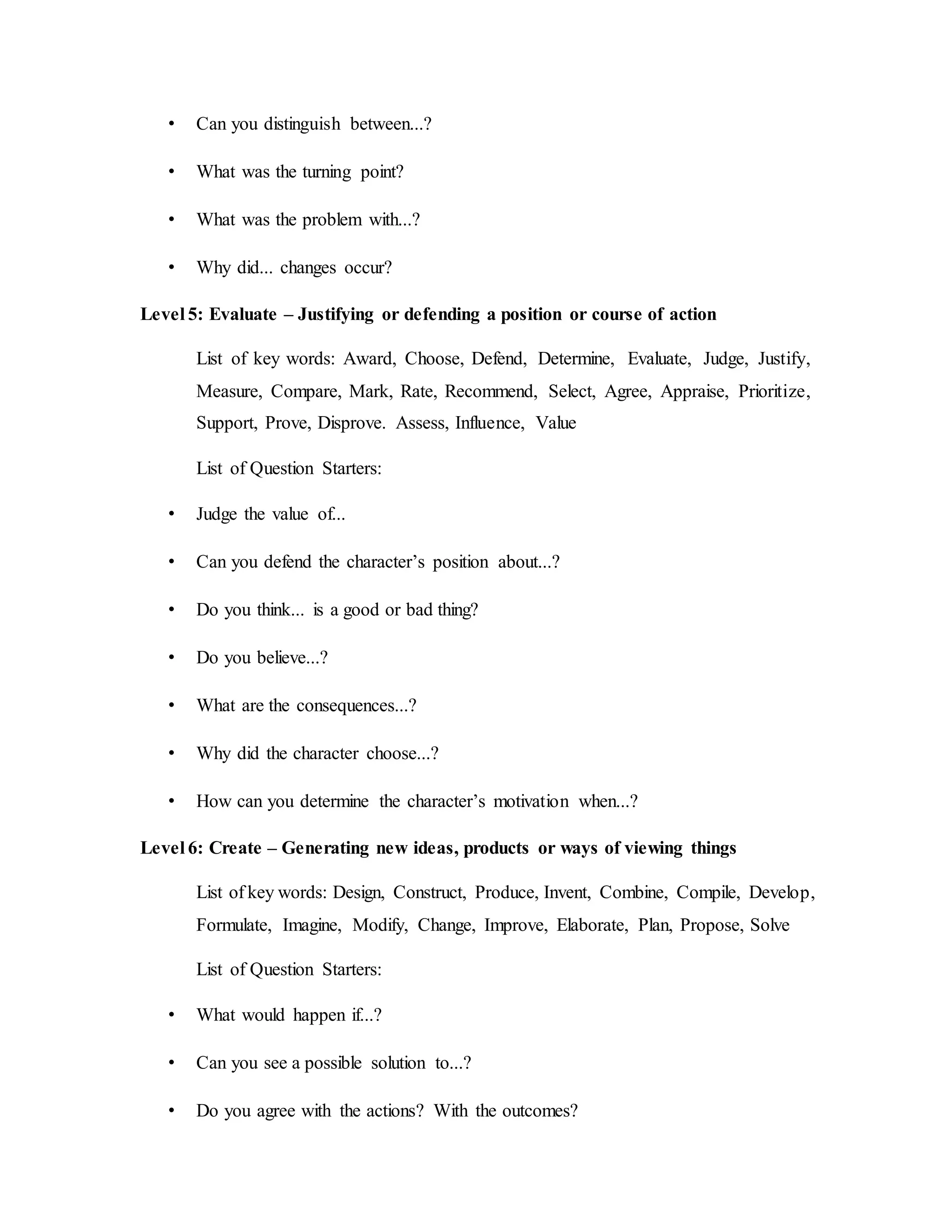 • Can you distinguish between...? 
• What was the turning point? 
• What was the problem with...? 
• Why did... changes occur? 
Level 5: Evaluate – Justifying or defending a position or course of action 
List of key words: Award, Choose, Defend, Determine, Evaluate, Judge, Justify, 
Measure, Compare, Mark, Rate, Recommend, Select, Agree, Appraise, Prioritize, 
Support, Prove, Disprove. Assess, Influence, Value 
List of Question Starters: 
• Judge the value of... 
• Can you defend the character’s position about...? 
• Do you think... is a good or bad thing? 
• Do you believe...? 
• What are the consequences...? 
• Why did the character choose...? 
• How can you determine the character’s motivation when...? 
Level 6: Create – Generating new ideas, products or ways of viewing things 
List of key words: Design, Construct, Produce, Invent, Combine, Compile, Develop, 
Formulate, Imagine, Modify, Change, Improve, Elaborate, Plan, Propose, Solve 
List of Question Starters: 
• What would happen if...? 
• Can you see a possible solution to...? 
• Do you agree with the actions? With the outcomes? 
 