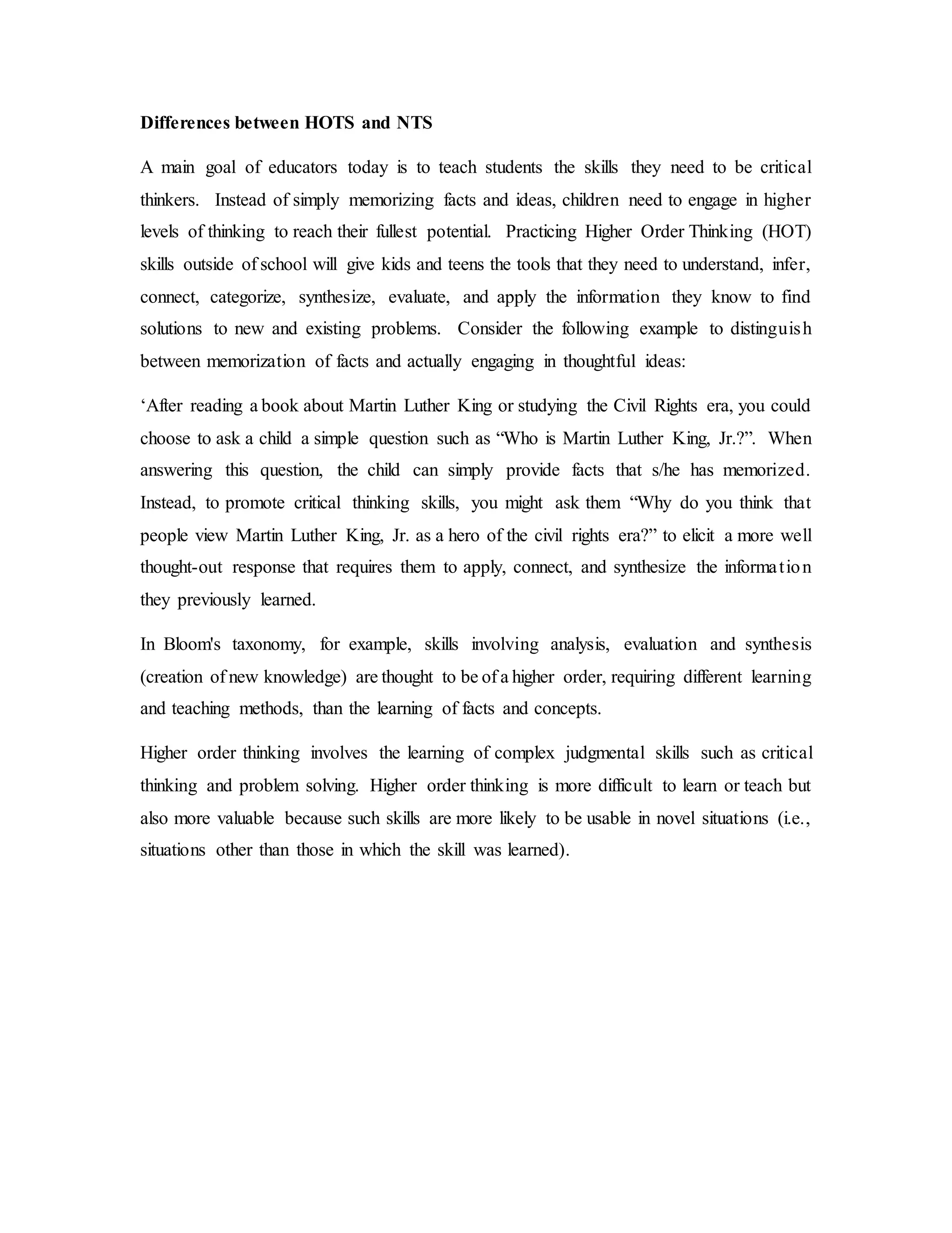 Differences between HOTS and NTS 
A main goal of educators today is to teach students the skills they need to be critical 
thinkers. Instead of simply memorizing facts and ideas, children need to engage in higher 
levels of thinking to reach their fullest potential. Practicing Higher Order Thinking (HOT) 
skills outside of school will give kids and teens the tools that they need to understand, infer, 
connect, categorize, synthesize, evaluate, and apply the information they know to find 
solutions to new and existing problems. Consider the following example to distinguis h 
between memorization of facts and actually engaging in thoughtful ideas: 
‘After reading a book about Martin Luther King or studying the Civil Rights era, you could 
choose to ask a child a simple question such as “Who is Martin Luther King, Jr.?”. When 
answering this question, the child can simply provide facts that s/he has memorized. 
Instead, to promote critical thinking skills, you might ask them “Why do you think that 
people view Martin Luther King, Jr. as a hero of the civil rights era?” to elicit a more well 
thought-out response that requires them to apply, connect, and synthesize the informa t ion 
they previously learned. 
In Bloom's taxonomy, for example, skills involving analysis, evaluation and synthesis 
(creation of new knowledge) are thought to be of a higher order, requiring different learning 
and teaching methods, than the learning of facts and concepts. 
Higher order thinking involves the learning of complex judgmental skills such as critical 
thinking and problem solving. Higher order thinking is more difficult to learn or teach but 
also more valuable because such skills are more likely to be usable in novel situations (i.e., 
situations other than those in which the skill was learned). 
 