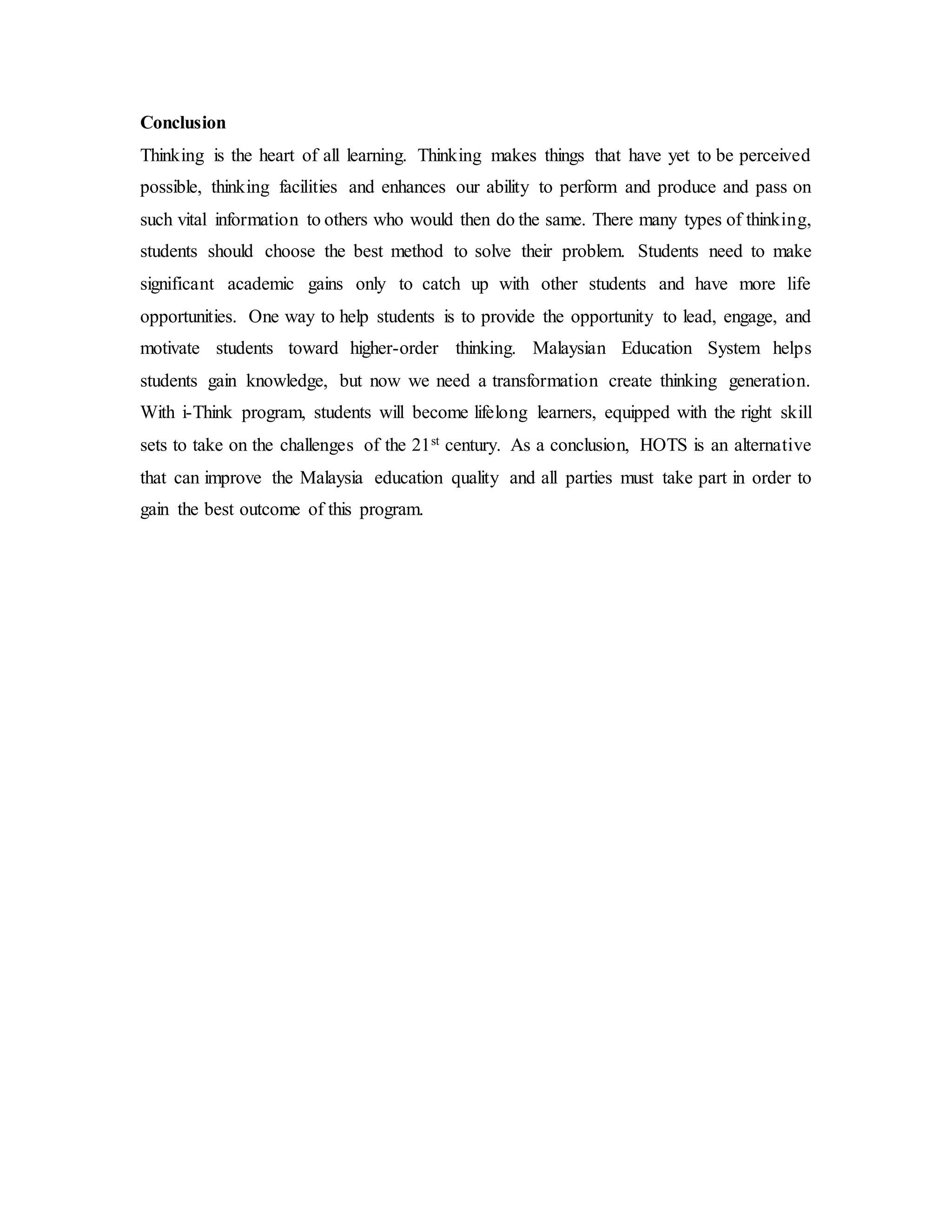 Conclusion 
Thinking is the heart of all learning. Thinking makes things that have yet to be perceived 
possible, thinking facilities and enhances our ability to perform and produce and pass on 
such vital information to others who would then do the same. There many types of thinking, 
students should choose the best method to solve their problem. Students need to make 
significant academic gains only to catch up with other students and have more life 
opportunities. One way to help students is to provide the opportunity to lead, engage, and 
motivate students toward higher-order thinking. Malaysian Education System helps 
students gain knowledge, but now we need a transformation create thinking generation. 
With i-Think program, students will become lifelong learners, equipped with the right skill 
sets to take on the challenges of the 21st century. As a conclusion, HOTS is an alternative 
that can improve the Malaysia education quality and all parties must take part in order to 
gain the best outcome of this program. 
