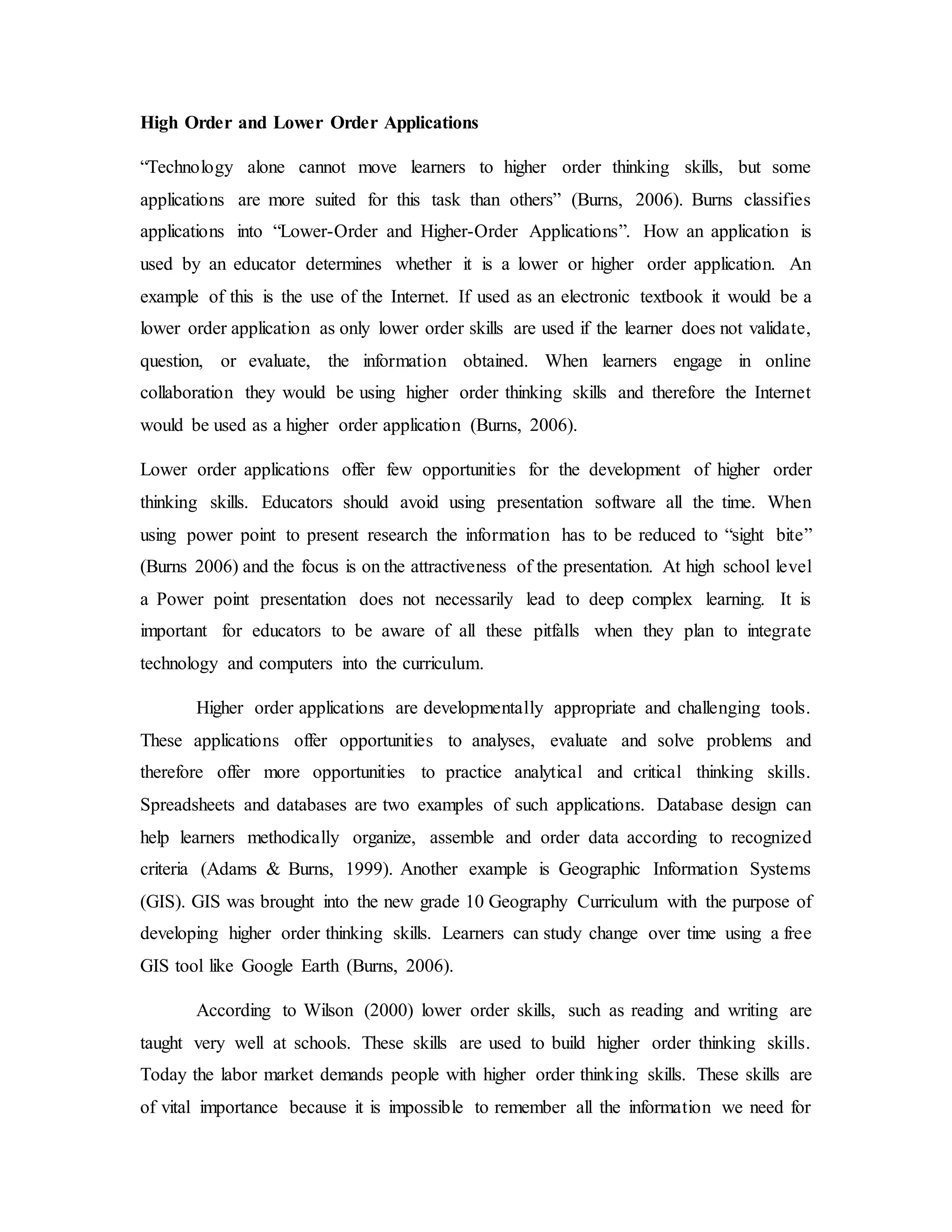 High Order and Lower Order Applications 
“Technology alone cannot move learners to higher order thinking skills, but some 
applications are more suited for this task than others” (Burns, 2006). Burns classifies 
applications into “Lower-Order and Higher-Order Applications”. How an application is 
used by an educator determines whether it is a lower or higher order application. An 
example of this is the use of the Internet. If used as an electronic textbook it would be a 
lower order application as only lower order skills are used if the learner does not validate, 
question, or evaluate, the information obtained. When learners engage in online 
collaboration they would be using higher order thinking skills and therefore the Internet 
would be used as a higher order application (Burns, 2006). 
Lower order applications offer few opportunities for the development of higher order 
thinking skills. Educators should avoid using presentation software all the time. When 
using power point to present research the information has to be reduced to “sight bite” 
(Burns 2006) and the focus is on the attractiveness of the presentation. At high school level 
a Power point presentation does not necessarily lead to deep complex learning. It is 
important for educators to be aware of all these pitfalls when they plan to integrate 
technology and computers into the curriculum. 
Higher order applications are developmentally appropriate and challenging tools. 
These applications offer opportunities to analyses, evaluate and solve problems and 
therefore offer more opportunities to practice analytical and critical thinking skills. 
Spreadsheets and databases are two examples of such applications. Database design can 
help learners methodically organize, assemble and order data according to recognized 
criteria (Adams & Burns, 1999). Another example is Geographic Information Systems 
(GIS). GIS was brought into the new grade 10 Geography Curriculum with the purpose of 
developing higher order thinking skills. Learners can study change over time using a free 
GIS tool like Google Earth (Burns, 2006). 
According to Wilson (2000) lower order skills, such as reading and writing are 
taught very well at schools. These skills are used to build higher order thinking skills. 
Today the labor market demands people with higher order thinking skills. These skills are 
of vital importance because it is impossible to remember all the information we need for 
 