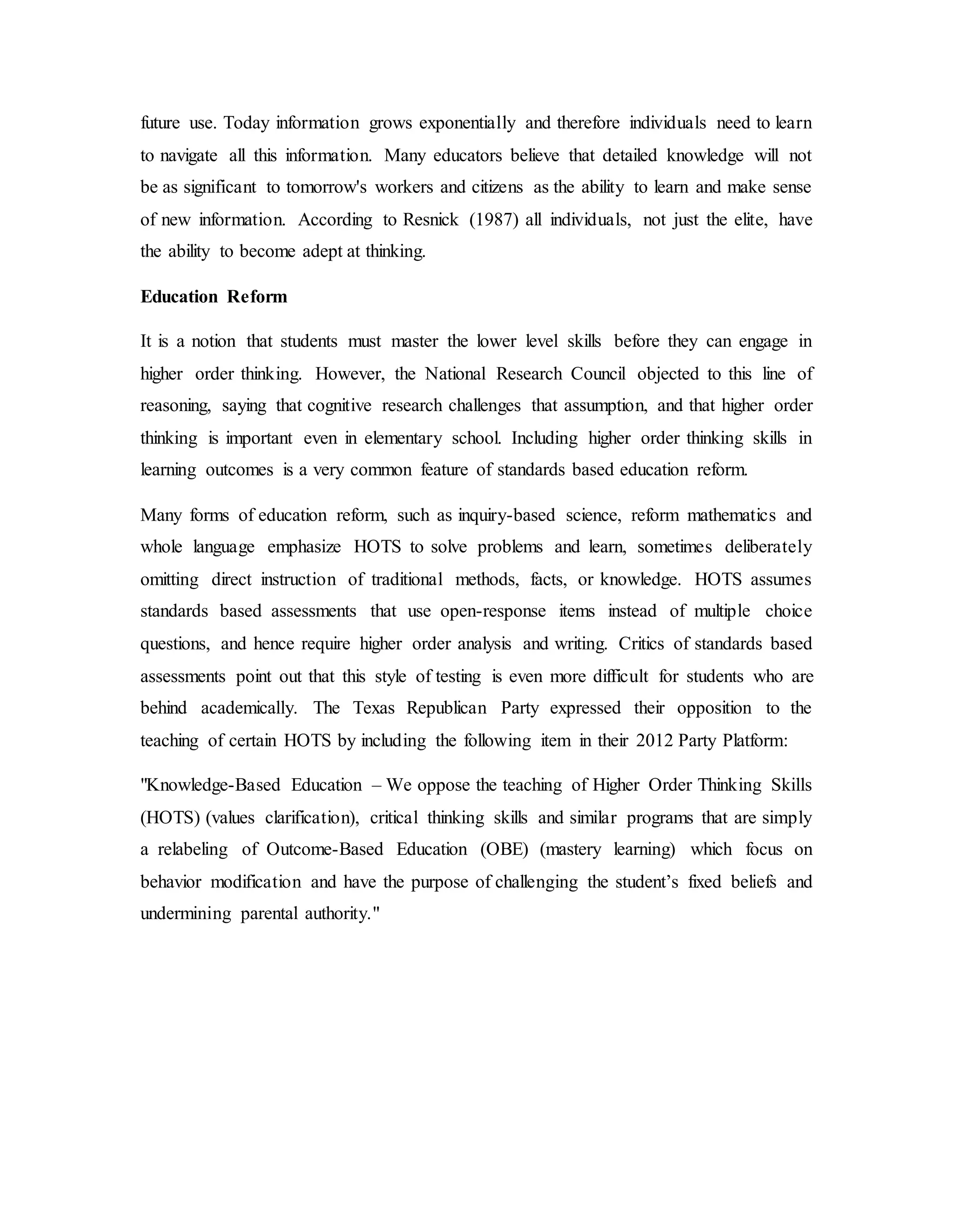 future use. Today information grows exponentially and therefore individuals need to learn 
to navigate all this information. Many educators believe that detailed knowledge will not 
be as significant to tomorrow's workers and citizens as the ability to learn and make sense 
of new information. According to Resnick (1987) all individuals, not just the elite, have 
the ability to become adept at thinking. 
Education Reform 
It is a notion that students must master the lower level skills before they can engage in 
higher order thinking. However, the National Research Council objected to this line of 
reasoning, saying that cognitive research challenges that assumption, and that higher order 
thinking is important even in elementary school. Including higher order thinking skills in 
learning outcomes is a very common feature of standards based education reform. 
Many forms of education reform, such as inquiry-based science, reform mathematics and 
whole language emphasize HOTS to solve problems and learn, sometimes deliberately 
omitting direct instruction of traditional methods, facts, or knowledge. HOTS assumes 
standards based assessments that use open-response items instead of multiple choice 
questions, and hence require higher order analysis and writing. Critics of standards based 
assessments point out that this style of testing is even more difficult for students who are 
behind academically. The Texas Republican Party expressed their opposition to the 
teaching of certain HOTS by including the following item in their 2012 Party Platform: 
"Knowledge-Based Education – We oppose the teaching of Higher Order Thinking Skills 
(HOTS) (values clarification), critical thinking skills and similar programs that are simply 
a relabeling of Outcome-Based Education (OBE) (mastery learning) which focus on 
behavior modification and have the purpose of challenging the student’s fixed beliefs and 
undermining parental authority." 
 