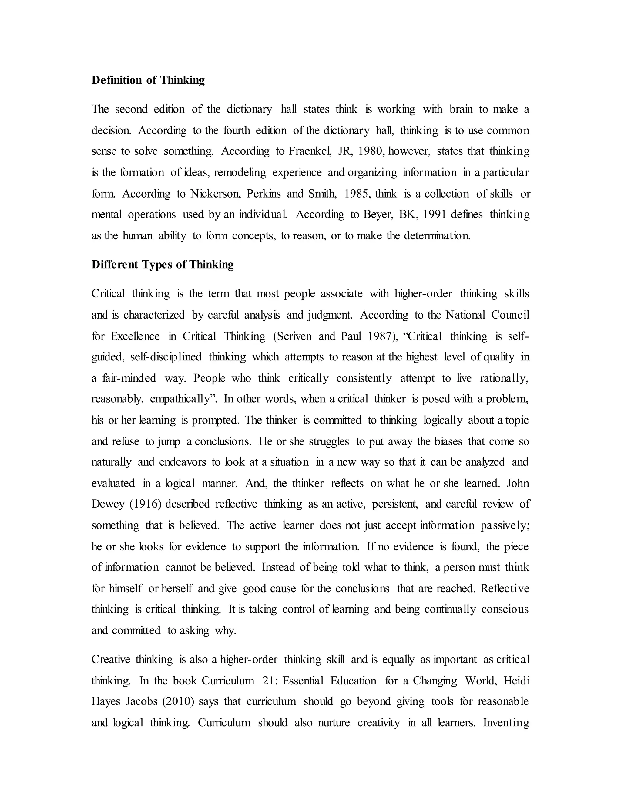 Definition of Thinking 
The second edition of the dictionary hall states think is working with brain to make a 
decision. According to the fourth edition of the dictionary hall, thinking is to use common 
sense to solve something. According to Fraenkel, JR, 1980, however, states that thinking 
is the formation of ideas, remodeling experience and organizing information in a particular 
form. According to Nickerson, Perkins and Smith, 1985, think is a collection of skills or 
mental operations used by an individual. According to Beyer, BK, 1991 defines thinking 
as the human ability to form concepts, to reason, or to make the determination. 
Different Types of Thinking 
Critical thinking is the term that most people associate with higher-order thinking skills 
and is characterized by careful analysis and judgment. According to the National Council 
for Excellence in Critical Thinking (Scriven and Paul 1987), “Critical thinking is self-guided, 
self-disciplined thinking which attempts to reason at the highest level of quality in 
a fair-minded way. People who think critically consistently attempt to live rationally, 
reasonably, empathically”. In other words, when a critical thinker is posed with a problem, 
his or her learning is prompted. The thinker is committed to thinking logically about a topic 
and refuse to jump a conclusions. He or she struggles to put away the biases that come so 
naturally and endeavors to look at a situation in a new way so that it can be analyzed and 
evaluated in a logical manner. And, the thinker reflects on what he or she learned. John 
Dewey (1916) described reflective thinking as an active, persistent, and careful review of 
something that is believed. The active learner does not just accept information passively; 
he or she looks for evidence to support the information. If no evidence is found, the piece 
of information cannot be believed. Instead of being told what to think, a person must think 
for himself or herself and give good cause for the conclusions that are reached. Reflective 
thinking is critical thinking. It is taking control of learning and being continually conscious 
and committed to asking why. 
Creative thinking is also a higher-order thinking skill and is equally as important as critical 
thinking. In the book Curriculum 21: Essential Education for a Changing World, Heidi 
Hayes Jacobs (2010) says that curriculum should go beyond giving tools for reasonable 
and logical thinking. Curriculum should also nurture creativity in all learners. Inventing 
 