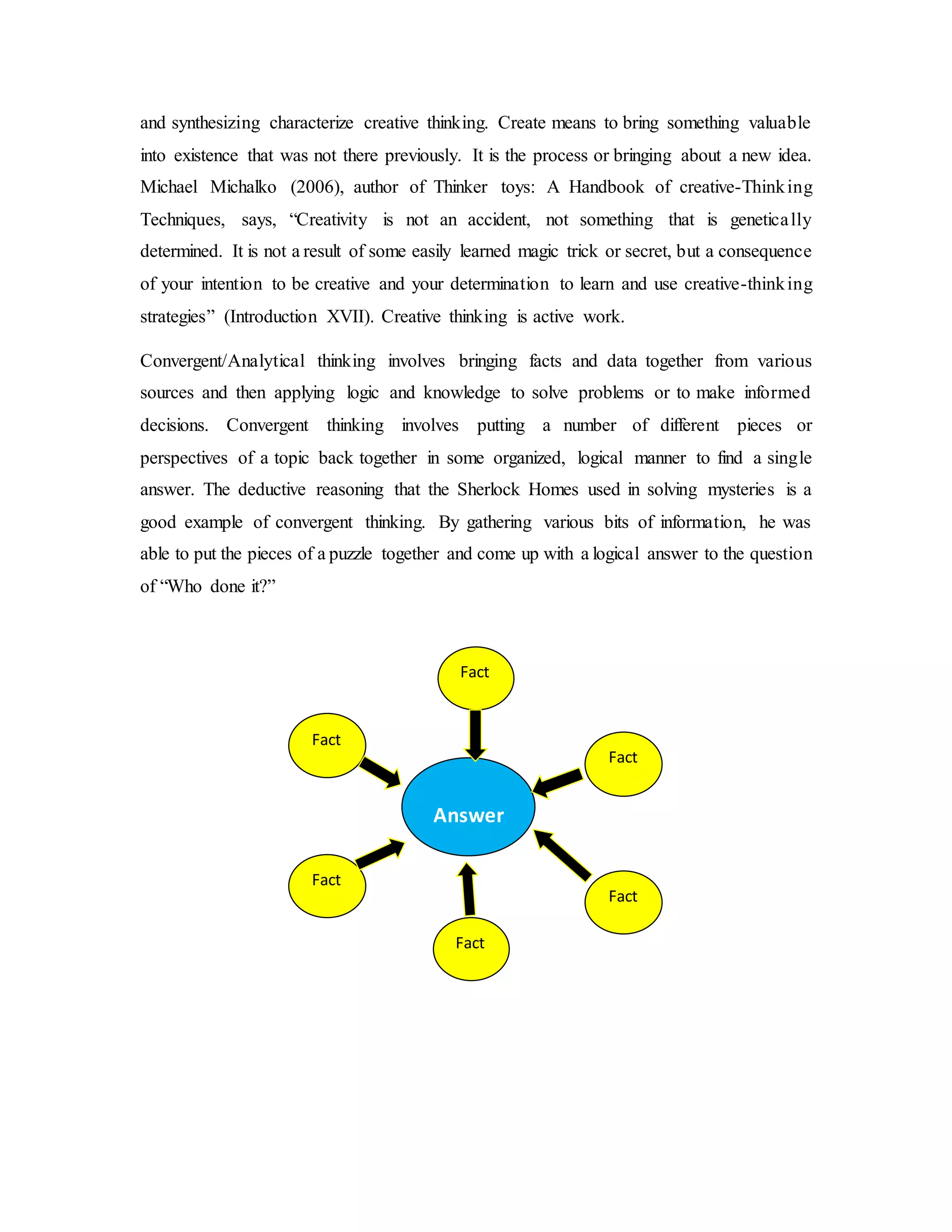and synthesizing characterize creative thinking. Create means to bring something valuable 
into existence that was not there previously. It is the process or bringing about a new idea. 
Michael Michalko (2006), author of Thinker toys: A Handbook of creative-Thinking 
Techniques, says, “Creativity is not an accident, not something that is genetica lly 
determined. It is not a result of some easily learned magic trick or secret, but a consequence 
of your intention to be creative and your determination to learn and use creative-thinking 
strategies” (Introduction XVII). Creative thinking is active work. 
Convergent/Analytical thinking involves bringing facts and data together from various 
sources and then applying logic and knowledge to solve problems or to make informed 
decisions. Convergent thinking involves putting a number of different pieces or 
perspectives of a topic back together in some organized, logical manner to find a single 
answer. The deductive reasoning that the Sherlock Homes used in solving mysteries is a 
good example of convergent thinking. By gathering various bits of information, he was 
able to put the pieces of a puzzle together and come up with a logical answer to the question 
of “Who done it?” 
Answer 
Fact 
Fact 
Fact 
Fact 
Fact 
Fact 
 