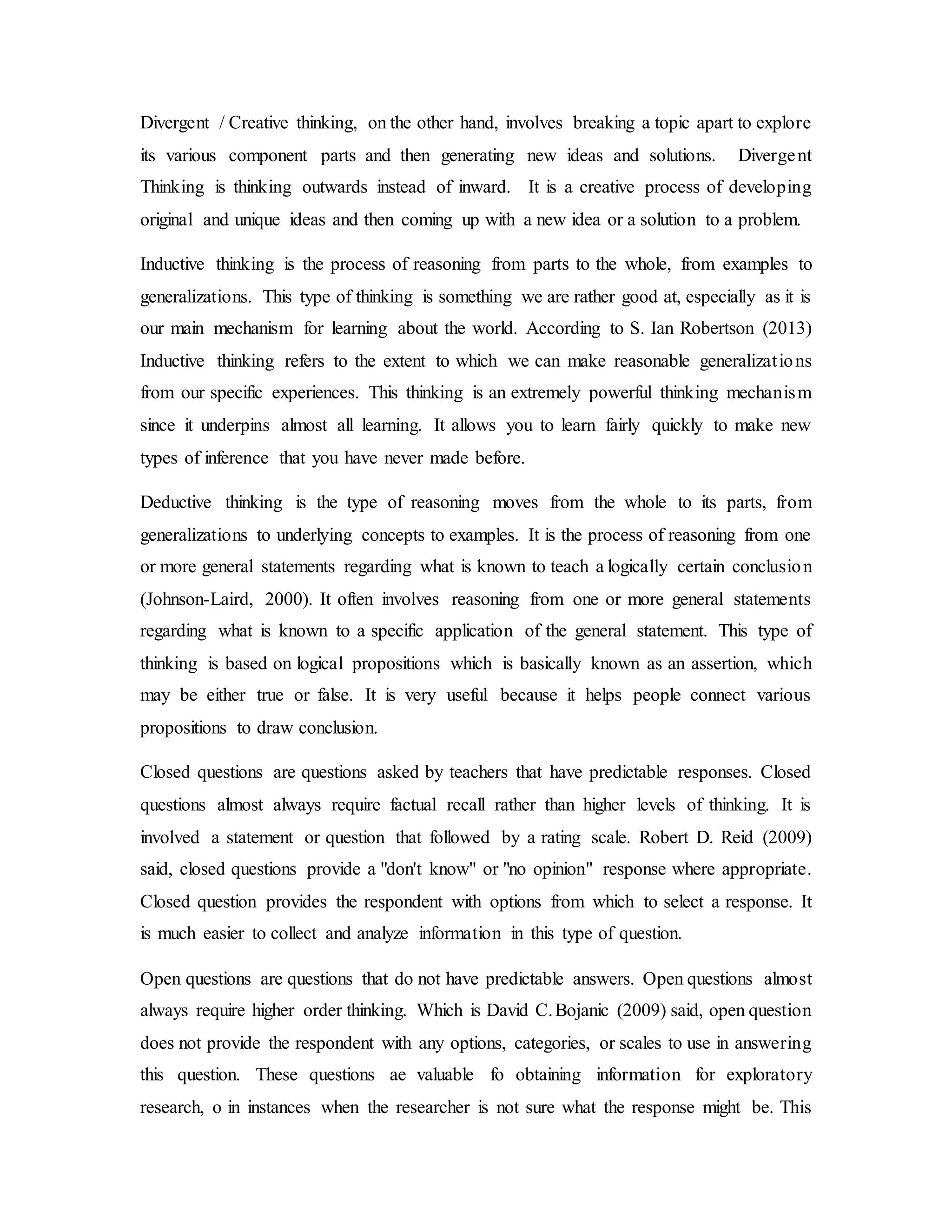 Divergent / Creative thinking, on the other hand, involves breaking a topic apart to explore 
its various component parts and then generating new ideas and solutions. Divergent 
Thinking is thinking outwards instead of inward. It is a creative process of developing 
original and unique ideas and then coming up with a new idea or a solution to a problem. 
Inductive thinking is the process of reasoning from parts to the whole, from examples to 
generalizations. This type of thinking is something we are rather good at, especially as it is 
our main mechanism for learning about the world. According to S. Ian Robertson (2013) 
Inductive thinking refers to the extent to which we can make reasonable generalizat ions 
from our specific experiences. This thinking is an extremely powerful thinking mechanism 
since it underpins almost all learning. It allows you to learn fairly quickly to make new 
types of inference that you have never made before. 
Deductive thinking is the type of reasoning moves from the whole to its parts, from 
generalizations to underlying concepts to examples. It is the process of reasoning from one 
or more general statements regarding what is known to teach a logically certain conclusion 
(Johnson-Laird, 2000). It often involves reasoning from one or more general statements 
regarding what is known to a specific application of the general statement. This type of 
thinking is based on logical propositions which is basically known as an assertion, which 
may be either true or false. It is very useful because it helps people connect various 
propositions to draw conclusion. 
Closed questions are questions asked by teachers that have predictable responses. Closed 
questions almost always require factual recall rather than higher levels of thinking. It is 
involved a statement or question that followed by a rating scale. Robert D. Reid (2009) 
said, closed questions provide a "don't know" or "no opinion" response where appropriate. 
Closed question provides the respondent with options from which to select a response. It 
is much easier to collect and analyze information in this type of question. 
Open questions are questions that do not have predictable answers. Open questions almost 
always require higher order thinking. Which is David C. Bojanic (2009) said, open question 
does not provide the respondent with any options, categories, or scales to use in answering 
this question. These questions ae valuable fo obtaining information for exploratory 
research, o in instances when the researcher is not sure what the response might be. This 
 