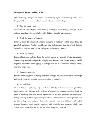 Strategies in Higher Thinking Skills 
These following strategies are offered for enhancing higher order thinking skills. This 
listing should not be seen as exhaustive, but rather as a place to begin. 
 Take the mystery away 
Teach students about higher order thinking and higher order thinking strategies. Help 
students understand their own higher order thinking strengths and challenges. 
 Teach the concept of concepts 
Explicitly teach the concept of concepts. Concepts in particular content areas should be 
identified and taught. Teachers should make sure students understand the critical features 
that define a particular concept and distinguish it from other concepts. 
 Name key concepts 
In any subject area, students should be alerted when a key concept is being introduced. 
Students may need help and practice in highlighting key concepts. Further, students should 
be guided to identify which type(s) of concept each one is — concrete, abstract, verbal, 
nonverbal or process. 
 Categorize concepts 
Students should be guided to identify important concepts and decide which type of concept 
each one is (concrete, abstract, verbal, nonverbal, or process). 
 Tell and show 
Often students who perform poorly in math have difficulty with nonverbal concepts. When 
these students have adequate ability to form verbal concepts, particular attention should be 
given to providing them with verbal explanations of the math problems and procedures. 
Simply working problems again and again with no verbal explanation of the problem will 
do little to help these students. Conversely, students who have difficulty with verbal 
concept formation need multiple examples with relatively less language, which may 
confuse them. Some students are "tell me" while others are "show me." 
 
