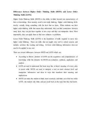Differences between Higher Order Thinking Skills (HOTS) and Lower Orde r 
Thinking Skills (LOTS) 
Higher Order Thinking Skills (HOTS) is the ability to think beyond rote memorization of 
facts or knowledge. Rote memory recall is not really thinking. Higher order thinking skills 
involve actually doing something with the facts that we learn. When students use their 
higher order thinking skills that means they understand, they can find connections between 
many facts, they can put them together in new ways and they can manipulate them. Most 
importantly they can apply them to find new solutions to problems. 
Lower Order Thinking Skills (LOTS) is the foundation of skills required to move into 
higher order thinking. These are skills that are taught very well in school systems and 
includes activities like reading and writing. In lower order thinking information does not 
need to be applied to any real. 
There are several differences between HOTS and LOTS which are: 
 According to Bloom ,element of LOTS are the acquisition and comprehension of 
knowledge while the elements for HOTS are evaluation, synthesis, application and 
analysis . 
 LOTS are used to understand the basic story line or literal meaning of a story ,play 
or poem while HOTS are used to interpret a text on more abstract level and 
manipulate information and ideas in ways that transform their meaning and 
implications 
 HOTS can make the student to think more creatively and think out of the box while 
LOTS , the student only think and just recall back on the topic that they had learnt. 
 