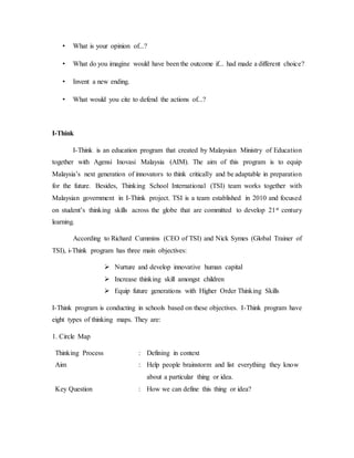 • What is your opinion of...? 
• What do you imagine would have been the outcome if... had made a different choice? 
• Invent a new ending. 
• What would you cite to defend the actions of...? 
I-Think 
I-Think is an education program that created by Malaysian Ministry of Education 
together with Agensi Inovasi Malaysia (AIM). The aim of this program is to equip 
Malaysia’s next generation of innovators to think critically and be adaptable in preparation 
for the future. Besides, Thinking School International (TSI) team works together with 
Malaysian government in I-Think project. TSI is a team established in 2010 and focused 
on student’s thinking skills across the globe that are committed to develop 21st century 
learning. 
According to Richard Cummins (CEO of TSI) and Nick Symes (Global Trainer of 
TSI), i-Think program has three main objectives: 
 Nurture and develop innovative human capital 
 Increase thinking skill amongst children 
 Equip future generations with Higher Order Thinking Skills 
I-Think program is conducting in schools based on these objectives. I-Think program have 
eight types of thinking maps. They are: 
1. Circle Map 
Thinking Process : Defining in context 
Aim : Help people brainstorm and list everything they know 
about a particular thing or idea. 
Key Question : How we can define this thing or idea? 
 
