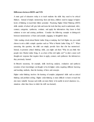 Differences between HOTS and NTS 
A main goal of educators today is to teach students the skills they need to be critical 
thinkers. Instead of simply memorizing facts and ideas, children need to engage in higher 
levels of thinking to reach their fullest potential. Practicing Higher Order Thinking (HOT) 
skills outside of school will give kids and teens the tools that they need to understand, infer, 
connect, categorize, synthesize, evaluate, and apply the information they know to find 
solutions to new and existing problems. Consider the following example to distinguis h 
between memorization of facts and actually engaging in thoughtful ideas: 
‘After reading a book about Martin Luther King or studying the Civil Rights era, you could 
choose to ask a child a simple question such as “Who is Martin Luther King, Jr.?”. When 
answering this question, the child can simply provide facts that s/he has memorized. 
Instead, to promote critical thinking skills, you might ask them “Why do you think that 
people view Martin Luther King, Jr. as a hero of the civil rights era?” to elicit a more well 
thought-out response that requires them to apply, connect, and synthesize the informa t ion 
they previously learned. 
In Bloom's taxonomy, for example, skills involving analysis, evaluation and synthesis 
(creation of new knowledge) are thought to be of a higher order, requiring different learning 
and teaching methods, than the learning of facts and concepts. 
Higher order thinking involves the learning of complex judgmental skills such as critical 
thinking and problem solving. Higher order thinking is more difficult to learn or teach but 
also more valuable because such skills are more likely to be usable in novel situations (i.e., 
situations other than those in which the skill was learned). 
 