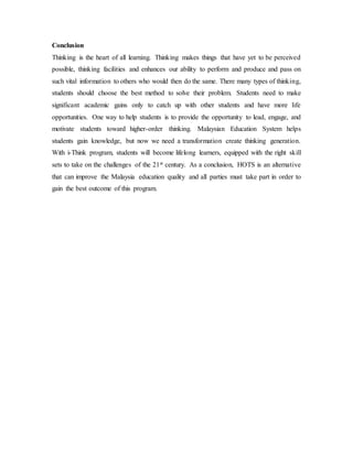Conclusion 
Thinking is the heart of all learning. Thinking makes things that have yet to be perceived 
possible, thinking facilities and enhances our ability to perform and produce and pass on 
such vital information to others who would then do the same. There many types of thinking, 
students should choose the best method to solve their problem. Students need to make 
significant academic gains only to catch up with other students and have more life 
opportunities. One way to help students is to provide the opportunity to lead, engage, and 
motivate students toward higher-order thinking. Malaysian Education System helps 
students gain knowledge, but now we need a transformation create thinking generation. 
With i-Think program, students will become lifelong learners, equipped with the right skill 
sets to take on the challenges of the 21st century. As a conclusion, HOTS is an alternative 
that can improve the Malaysia education quality and all parties must take part in order to 
gain the best outcome of this program. 
