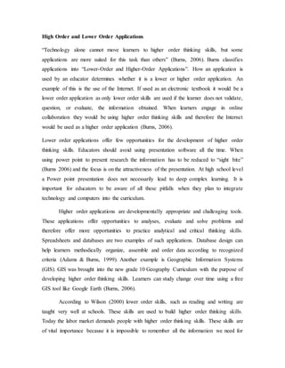 High Order and Lower Order Applications 
“Technology alone cannot move learners to higher order thinking skills, but some 
applications are more suited for this task than others” (Burns, 2006). Burns classifies 
applications into “Lower-Order and Higher-Order Applications”. How an application is 
used by an educator determines whether it is a lower or higher order application. An 
example of this is the use of the Internet. If used as an electronic textbook it would be a 
lower order application as only lower order skills are used if the learner does not validate, 
question, or evaluate, the information obtained. When learners engage in online 
collaboration they would be using higher order thinking skills and therefore the Internet 
would be used as a higher order application (Burns, 2006). 
Lower order applications offer few opportunities for the development of higher order 
thinking skills. Educators should avoid using presentation software all the time. When 
using power point to present research the information has to be reduced to “sight bite” 
(Burns 2006) and the focus is on the attractiveness of the presentation. At high school level 
a Power point presentation does not necessarily lead to deep complex learning. It is 
important for educators to be aware of all these pitfalls when they plan to integrate 
technology and computers into the curriculum. 
Higher order applications are developmentally appropriate and challenging tools. 
These applications offer opportunities to analyses, evaluate and solve problems and 
therefore offer more opportunities to practice analytical and critical thinking skills. 
Spreadsheets and databases are two examples of such applications. Database design can 
help learners methodically organize, assemble and order data according to recognized 
criteria (Adams & Burns, 1999). Another example is Geographic Information Systems 
(GIS). GIS was brought into the new grade 10 Geography Curriculum with the purpose of 
developing higher order thinking skills. Learners can study change over time using a free 
GIS tool like Google Earth (Burns, 2006). 
According to Wilson (2000) lower order skills, such as reading and writing are 
taught very well at schools. These skills are used to build higher order thinking skills. 
Today the labor market demands people with higher order thinking skills. These skills are 
of vital importance because it is impossible to remember all the information we need for 
 