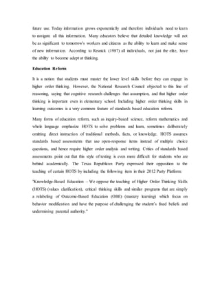 future use. Today information grows exponentially and therefore individuals need to learn 
to navigate all this information. Many educators believe that detailed knowledge will not 
be as significant to tomorrow's workers and citizens as the ability to learn and make sense 
of new information. According to Resnick (1987) all individuals, not just the elite, have 
the ability to become adept at thinking. 
Education Reform 
It is a notion that students must master the lower level skills before they can engage in 
higher order thinking. However, the National Research Council objected to this line of 
reasoning, saying that cognitive research challenges that assumption, and that higher order 
thinking is important even in elementary school. Including higher order thinking skills in 
learning outcomes is a very common feature of standards based education reform. 
Many forms of education reform, such as inquiry-based science, reform mathematics and 
whole language emphasize HOTS to solve problems and learn, sometimes deliberately 
omitting direct instruction of traditional methods, facts, or knowledge. HOTS assumes 
standards based assessments that use open-response items instead of multiple choice 
questions, and hence require higher order analysis and writing. Critics of standards based 
assessments point out that this style of testing is even more difficult for students who are 
behind academically. The Texas Republican Party expressed their opposition to the 
teaching of certain HOTS by including the following item in their 2012 Party Platform: 
"Knowledge-Based Education – We oppose the teaching of Higher Order Thinking Skills 
(HOTS) (values clarification), critical thinking skills and similar programs that are simply 
a relabeling of Outcome-Based Education (OBE) (mastery learning) which focus on 
behavior modification and have the purpose of challenging the student’s fixed beliefs and 
undermining parental authority." 
 