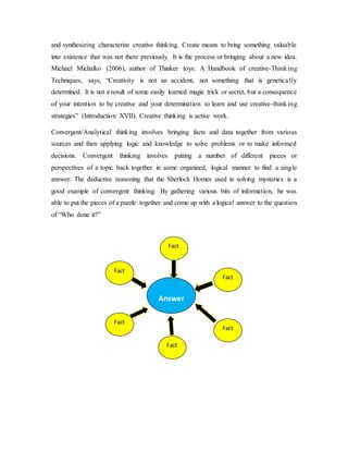 and synthesizing characterize creative thinking. Create means to bring something valuable 
into existence that was not there previously. It is the process or bringing about a new idea. 
Michael Michalko (2006), author of Thinker toys: A Handbook of creative-Thinking 
Techniques, says, “Creativity is not an accident, not something that is genetica lly 
determined. It is not a result of some easily learned magic trick or secret, but a consequence 
of your intention to be creative and your determination to learn and use creative-thinking 
strategies” (Introduction XVII). Creative thinking is active work. 
Convergent/Analytical thinking involves bringing facts and data together from various 
sources and then applying logic and knowledge to solve problems or to make informed 
decisions. Convergent thinking involves putting a number of different pieces or 
perspectives of a topic back together in some organized, logical manner to find a single 
answer. The deductive reasoning that the Sherlock Homes used in solving mysteries is a 
good example of convergent thinking. By gathering various bits of information, he was 
able to put the pieces of a puzzle together and come up with a logical answer to the question 
of “Who done it?” 
Answer 
Fact 
Fact 
Fact 
Fact 
Fact 
Fact 
 