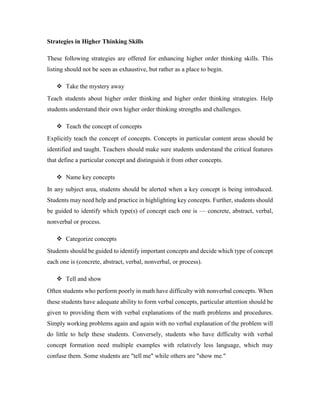 Strategies in Higher Thinking Skills 
These following strategies are offered for enhancing higher order thinking skills. This 
listing should not be seen as exhaustive, but rather as a place to begin. 
 Take the mystery away 
Teach students about higher order thinking and higher order thinking strategies. Help 
students understand their own higher order thinking strengths and challenges. 
 Teach the concept of concepts 
Explicitly teach the concept of concepts. Concepts in particular content areas should be 
identified and taught. Teachers should make sure students understand the critical features 
that define a particular concept and distinguish it from other concepts. 
 Name key concepts 
In any subject area, students should be alerted when a key concept is being introduced. 
Students may need help and practice in highlighting key concepts. Further, students should 
be guided to identify which type(s) of concept each one is — concrete, abstract, verbal, 
nonverbal or process. 
 Categorize concepts 
Students should be guided to identify important concepts and decide which type of concept 
each one is (concrete, abstract, verbal, nonverbal, or process). 
 Tell and show 
Often students who perform poorly in math have difficulty with nonverbal concepts. When 
these students have adequate ability to form verbal concepts, particular attention should be 
given to providing them with verbal explanations of the math problems and procedures. 
Simply working problems again and again with no verbal explanation of the problem will 
do little to help these students. Conversely, students who have difficulty with verbal 
concept formation need multiple examples with relatively less language, which may 
confuse them. Some students are "tell me" while others are "show me." 
 