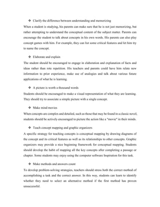  Clarify the difference between understanding and memorizing 
When a student is studying, his parents can make sure that he is not just memorizing, but 
rather attempting to understand the conceptual content of the subject matter. Parents can 
encourage the student to talk about concepts in his own words. His parents can also play 
concept games with him. For example, they can list some critical features and let him try 
to name the concept. 
 Elaborate and explain 
The student should be encouraged to engage in elaboration and explanation of facts and 
ideas rather than rote repetition. His teachers and parents could have him relate new 
information to prior experience, make use of analogies and talk about various future 
applications of what he is learning. 
 A picture is worth a thousand words 
Students should be encouraged to make a visual representation of what they are learning. 
They should try to associate a simple picture with a single concept. 
 Make mind movies 
When concepts are complex and detailed, such as those that may be found in a classic novel, 
students should be actively encouraged to picture the action like a "movie" in their minds. 
 Teach concept mapping and graphic organizers 
A specific strategy for teaching concepts is conceptual mapping by drawing diagrams of 
the concept and its critical features as well as its relationships to other concepts. Graphic 
organizers may provide a nice beginning framework for conceptual mapping. Students 
should develop the habit of mapping all the key concepts after completing a passage or 
chapter. Some students may enjoy using the computer software Inspiration for this task. 
 Make methods and answers count 
To develop problem-solving strategies, teachers should stress both the correct method of 
accomplishing a task and the correct answer. In this way, students can learn to identify 
whether they need to select an alternative method if the first method has proven 
unsuccessful. 
 