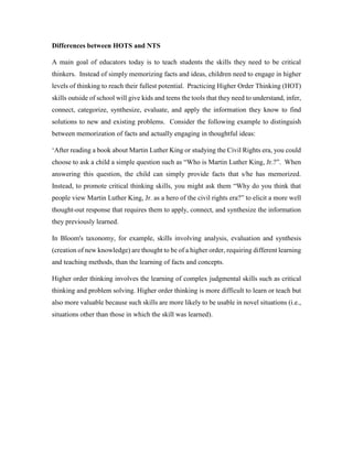 Differences between HOTS and NTS 
A main goal of educators today is to teach students the skills they need to be critical 
thinkers. Instead of simply memorizing facts and ideas, children need to engage in higher 
levels of thinking to reach their fullest potential. Practicing Higher Order Thinking (HOT) 
skills outside of school will give kids and teens the tools that they need to understand, infer, 
connect, categorize, synthesize, evaluate, and apply the information they know to find 
solutions to new and existing problems. Consider the following example to distinguish 
between memorization of facts and actually engaging in thoughtful ideas: 
‘After reading a book about Martin Luther King or studying the Civil Rights era, you could 
choose to ask a child a simple question such as “Who is Martin Luther King, Jr.?”. When 
answering this question, the child can simply provide facts that s/he has memorized. 
Instead, to promote critical thinking skills, you might ask them “Why do you think that 
people view Martin Luther King, Jr. as a hero of the civil rights era?” to elicit a more well 
thought-out response that requires them to apply, connect, and synthesize the information 
they previously learned. 
In Bloom's taxonomy, for example, skills involving analysis, evaluation and synthesis 
(creation of new knowledge) are thought to be of a higher order, requiring different learning 
and teaching methods, than the learning of facts and concepts. 
Higher order thinking involves the learning of complex judgmental skills such as critical 
thinking and problem solving. Higher order thinking is more difficult to learn or teach but 
also more valuable because such skills are more likely to be usable in novel situations (i.e., 
situations other than those in which the skill was learned). 
 