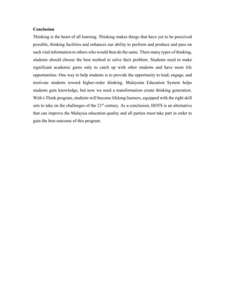 Conclusion 
Thinking is the heart of all learning. Thinking makes things that have yet to be perceived 
possible, thinking facilities and enhances our ability to perform and produce and pass on 
such vital information to others who would then do the same. There many types of thinking, 
students should choose the best method to solve their problem. Students need to make 
significant academic gains only to catch up with other students and have more life 
opportunities. One way to help students is to provide the opportunity to lead, engage, and 
motivate students toward higher-order thinking. Malaysian Education System helps 
students gain knowledge, but now we need a transformation create thinking generation. 
With i-Think program, students will become lifelong learners, equipped with the right skill 
sets to take on the challenges of the 21st century. As a conclusion, HOTS is an alternative 
that can improve the Malaysia education quality and all parties must take part in order to 
gain the best outcome of this program. 
