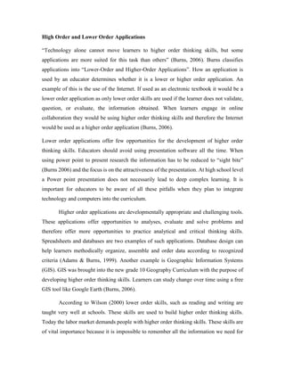 High Order and Lower Order Applications 
“Technology alone cannot move learners to higher order thinking skills, but some 
applications are more suited for this task than others” (Burns, 2006). Burns classifies 
applications into “Lower-Order and Higher-Order Applications”. How an application is 
used by an educator determines whether it is a lower or higher order application. An 
example of this is the use of the Internet. If used as an electronic textbook it would be a 
lower order application as only lower order skills are used if the learner does not validate, 
question, or evaluate, the information obtained. When learners engage in online 
collaboration they would be using higher order thinking skills and therefore the Internet 
would be used as a higher order application (Burns, 2006). 
Lower order applications offer few opportunities for the development of higher order 
thinking skills. Educators should avoid using presentation software all the time. When 
using power point to present research the information has to be reduced to “sight bite” 
(Burns 2006) and the focus is on the attractiveness of the presentation. At high school level 
a Power point presentation does not necessarily lead to deep complex learning. It is 
important for educators to be aware of all these pitfalls when they plan to integrate 
technology and computers into the curriculum. 
Higher order applications are developmentally appropriate and challenging tools. 
These applications offer opportunities to analyses, evaluate and solve problems and 
therefore offer more opportunities to practice analytical and critical thinking skills. 
Spreadsheets and databases are two examples of such applications. Database design can 
help learners methodically organize, assemble and order data according to recognized 
criteria (Adams & Burns, 1999). Another example is Geographic Information Systems 
(GIS). GIS was brought into the new grade 10 Geography Curriculum with the purpose of 
developing higher order thinking skills. Learners can study change over time using a free 
GIS tool like Google Earth (Burns, 2006). 
According to Wilson (2000) lower order skills, such as reading and writing are 
taught very well at schools. These skills are used to build higher order thinking skills. 
Today the labor market demands people with higher order thinking skills. These skills are 
of vital importance because it is impossible to remember all the information we need for 
 