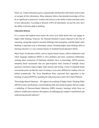 future use. Today information grows exponentially and therefore individuals need to learn 
to navigate all this information. Many educators believe that detailed knowledge will not 
be as significant to tomorrow's workers and citizens as the ability to learn and make sense 
of new information. According to Resnick (1987) all individuals, not just the elite, have 
the ability to become adept at thinking. 
Education Reform 
It is a notion that students must master the lower level skills before they can engage in 
higher order thinking. However, the National Research Council objected to this line of 
reasoning, saying that cognitive research challenges that assumption, and that higher order 
thinking is important even in elementary school. Including higher order thinking skills in 
learning outcomes is a very common feature of standards based education reform. 
Many forms of education reform, such as inquiry-based science, reform mathematics and 
whole language emphasize HOTS to solve problems and learn, sometimes deliberately 
omitting direct instruction of traditional methods, facts, or knowledge. HOTS assumes 
standards based assessments that use open-response items instead of multiple choice 
questions, and hence require higher order analysis and writing. Critics of standards based 
assessments point out that this style of testing is even more difficult for students who are 
behind academically. The Texas Republican Party expressed their opposition to the 
teaching of certain HOTS by including the following item in their 2012 Party Platform: 
"Knowledge-Based Education – We oppose the teaching of Higher Order Thinking Skills 
(HOTS) (values clarification), critical thinking skills and similar programs that are simply 
a relabeling of Outcome-Based Education (OBE) (mastery learning) which focus on 
behavior modification and have the purpose of challenging the student’s fixed beliefs and 
undermining parental authority." 
 