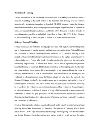 Definition of Thinking 
The second edition of the dictionary hall states think is working with brain to make a 
decision. According to the fourth edition of the dictionary hall, thinking is to use common 
sense to solve something. According to Fraenkel, JR, 1980, however, states that thinking 
is the formation of ideas, remodeling experience and organizing information in a particular 
form. According to Nickerson, Perkins and Smith, 1985, think is a collection of skills or 
mental operations used by an individual. According to Beyer, BK, 1991 defines thinking 
as the human ability to form concepts, to reason, or to make the determination. 
Different Types of Thinking 
Critical thinking is the term that most people associate with higher-order thinking skills 
and is characterized by careful analysis and judgment. According to the National Council 
for Excellence in Critical Thinking (Scriven and Paul 1987), “Critical thinking is self-guided, 
self-disciplined thinking which attempts to reason at the highest level of quality in 
a fair-minded way. People who think critically consistently attempt to live rationally, 
reasonably, empathically”. In other words, when a critical thinker is posed with a problem, 
his or her learning is prompted. The thinker is committed to thinking logically about a topic 
and refuse to jump a conclusions. He or she struggles to put away the biases that come so 
naturally and endeavors to look at a situation in a new way so that it can be analyzed and 
evaluated in a logical manner. And, the thinker reflects on what he or she learned. John 
Dewey (1916) described reflective thinking as an active, persistent, and careful review of 
something that is believed. The active learner does not just accept information passively; 
he or she looks for evidence to support the information. If no evidence is found, the piece 
of information cannot be believed. Instead of being told what to think, a person must think 
for himself or herself and give good cause for the conclusions that are reached. Reflective 
thinking is critical thinking. It is taking control of learning and being continually conscious 
and committed to asking why. 
Creative thinking is also a higher-order thinking skill and is equally as important as critical 
thinking. In the book Curriculum 21: Essential Education for a Changing World, Heidi 
Hayes Jacobs (2010) says that curriculum should go beyond giving tools for reasonable 
and logical thinking. Curriculum should also nurture creativity in all learners. Inventing 
 