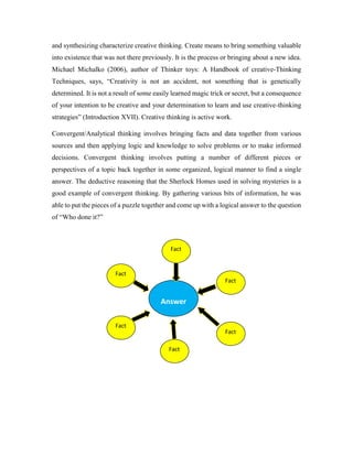 and synthesizing characterize creative thinking. Create means to bring something valuable 
into existence that was not there previously. It is the process or bringing about a new idea. 
Michael Michalko (2006), author of Thinker toys: A Handbook of creative-Thinking 
Techniques, says, “Creativity is not an accident, not something that is genetically 
determined. It is not a result of some easily learned magic trick or secret, but a consequence 
of your intention to be creative and your determination to learn and use creative-thinking 
strategies” (Introduction XVII). Creative thinking is active work. 
Convergent/Analytical thinking involves bringing facts and data together from various 
sources and then applying logic and knowledge to solve problems or to make informed 
decisions. Convergent thinking involves putting a number of different pieces or 
perspectives of a topic back together in some organized, logical manner to find a single 
answer. The deductive reasoning that the Sherlock Homes used in solving mysteries is a 
good example of convergent thinking. By gathering various bits of information, he was 
able to put the pieces of a puzzle together and come up with a logical answer to the question 
of “Who done it?” 
Answer 
Fact 
Fact 
Fact 
Fact 
Fact 
Fact 
 