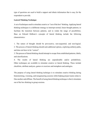 type of questions are used to build a rapport and obtain information that is easy for the 
respondent to provide. 
Lateral Thinking Technique 
A set of techniques used to stimulate creative or "out of the box" thinking. Applying lateral 
thinking techniques is a deliberate strategy to interrupt normal, linear thought patterns, to 
facilitate the transition between patterns, and to widen the range of possibilities. 
Base on Edward DeBono’s concepts of lateral thinking include the following 
characteristics: 
1. The nature of thought should be provocative, non-sequential, and non-logical. 
2. The process of lateral thinking should seek additional options, exploring unlikely paths, 
and does not have to be “correct”. 
3. The process of lateral thinking should attempt to escape from established patterns, labels, 
and classifications. 
4. The results of lateral thinking are unpredictable and/or probabilistic. 
Other techniques are available to stimulate creative or lateral thinking. These include 
checklists, attribute analyses, games or exercises and metaphors and analogies. 
The purpose of using lateral thinking technique is to stimulate creative thinking during 
brainstorming, visioning, and reengineering sessions while helping project teams relate to 
One another and affiliate. The benefit of using lateral thinking technique is that it stimulates 
out of the box thinking in group sessions. 
 
