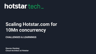 Scaling Hotstar.com for
10Mn concurrency
CHALLENGES & LEARNINGS
Gaurav Kamboj
Cloud Architect at Hotstar
 