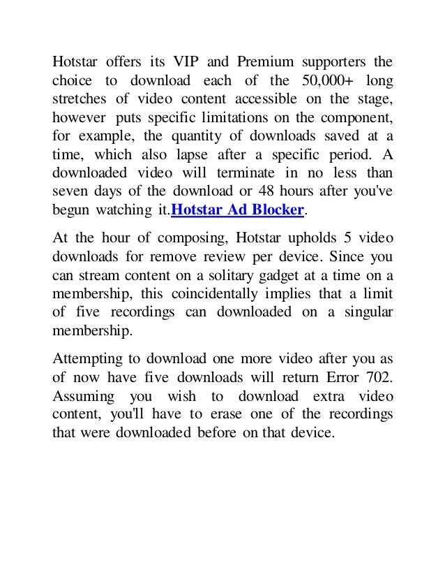 Hotstar offers its VIP and Premium supporters the
choice to download each of the 50,000+ long
stretches of video content accessible on the stage,
however puts specific limitations on the component,
for example, the quantity of downloads saved at a
time, which also lapse after a specific period. A
downloaded video will terminate in no less than
seven days of the download or 48 hours after you've
begun watching it.Hotstar Ad Blocker.
At the hour of composing, Hotstar upholds 5 video
downloads for remove review per device. Since you
can stream content on a solitary gadget at a time on a
membership, this coincidentally implies that a limit
of five recordings can downloaded on a singular
membership.
Attempting to download one more video after you as
of now have five downloads will return Error 702.
Assuming you wish to download extra video
content, you'll have to erase one of the recordings
that were downloaded before on that device.
 