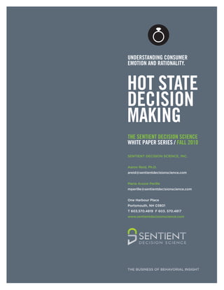 UNDERSTANDING CONSUMER
  EMOTION AND RATIONALITY.



  HOT STATE
  DECISION
  MAKING
  THE SENTIENT DECISION SCIENCE
  WHITE PAPER SERIES / FALL 2010

  SENTIENT DECISION SCIENCE, INC.


  Aaron Reid, Ph.D.
  areid@sentientdecisionscience.com


  Maria Aroxie Perille
  mperille@sentientdecisionscience.com


  One Harbour Place
  Portsmouth, NH 03801
  T 603.570.4819 F 603. 570.4817
  www.sentientdecisionscience.com




SENTIENT DECISION SCIENCE WHITE PAPER SERIES
                                 // FALL 2010
                                                1
                                                    A
 