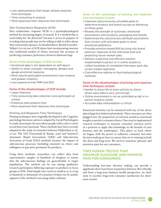 • Less representative than larger sample response
  time techniques                                                   Some of the advantages of priming and response
• Time consuming to analyze                                         time techniques include:
• More expensive than response time techniques                      • Captures subconsciously activated goals to
                                                                      determine product and brand success at delivering
Skin Conductance Response (SCR)                                       on those goals.
Skin conductance response (SCR) is a psychophysiological            • Reveals the strength of automatic emotional
method for measuring degree of arousal. It is a method that is        associations with products, packaging and brands.
used widely for “lie detection” because it serves its purpose of    • Determines the subconscious attribute associations
revealing what people may not be willing or able to tell us about     that connect with activated goals to drive
their emotional responses. As detailed above, Reid & Gonzalez-        emotional preference.
Vallejo’s (2009) use of SCR shows how incorporating emotion         • Provides emotion-based ROI by tying into brand
into traditional models of choice increases the accuracy in           premium measures at the individual level and
predicting consumer preferences between diamond rings.                predicting future market sales.
                                                                    • Delivers a practical and efficient solution:
Some of the advantages of SCR include:                                implemented in person or in online studies to
• Emotional data is not dependent on self-report                      collect hundreds of completed interviews each day
• Ability to show concepts, messaging, designs and                    across market segments.
  gauge emotional response                                          • Cost-effective relative to Psychophysiological
• More natural participant environment (non-invasive                  methods.
  and greater mobility)
• Less expensive than fMRI and EEG                                  Some of the disadvantages of priming and response
                                                                    time techniques include:
Some of the disadvantages of SCR include:                           • Harder to show link to brain activity to clients
• Labor Intensive                                                     (brain wave data is very convincing)
• Time consuming data collection (one participant at                • Online environment is not as controlled as lab or in-
  a time)                                                             person research center
• Extensive data analysis time                                      • Accurate data interpretation is critical
• More expensive than response time techniques
                                                                    Emotional intensity can be measured with any of the above
Priming and Response Time Techniques                                physiological or behavioral methods. These measures are then
Priming techniques were originally developed in the Cognitive       plugged into the proportion of emotion model as emotional
psychology literature and were adapted by Social Psychologists      weights to predict consumer choice. Once you’ve implemented
to study stereotypes (an area where people either can’t or won’t    research techniques to measure consumer emotion you’re
reveal their true emotions). These methods have been recently       in a position to apply this knowledge to the benefit of your
adopted in the study of consumer behavior (Dijkerthuis et al.,      business and the marketplace. This places us back where
2004). The IAT (Greenwald & Banaji, 1995) and Sentient’s            we began, with the power to influence consumer hot-state
Automatic Brand Associations (ABA) and Subconscious                 decision making we have to ensure that we’re winning in both
Activation of Goals (SAG) methods measure the impact of             the short and long term. We need to maximize pleasure and
subconscious processes (including emotion) on choice and            minimize pain for our consumers.
willingness to pay price premiums for products.
                                                                    TWO HUMAN TRUTHS THAT
Using these methods, researchers can collect data from              MAXIMIZE PLEASURE AND MINIMIZE
representative samples of hundreds of shoppers to ensure            PAIN FOR CONSUMERS
that the subconscious findings are generalizable to target
populations. The method can be run among qualitative                Understanding hot-state decision making can provide a
research participants following exposure to products in focus       significant short-term boon in purchase behavior. But ethically,
groups or IDIs. Total sample sizes can be as small as 25-30 or up   and from a long-term business health perspective, we don’t
to hundreds or thousands of consumers broken out by market          want to sacrifice long-term consumer satisfaction for short-
segment if the method is run using online software.                 term reward.




                                                                         SENTIENT DECISION SCIENCE WHITE PAPER SERIES
                                                                                                          // FALL 2010
                                                                                                                                 11
                                                                                                                                       A
 