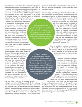 The first note of solace on the ethical front is this: people do       passionate about certain long-term values, then you can be
not respond emotionally to things they don’t value. Thus, if           sure that activating goals related to those values will arouse
a consumer is responding emotionally to your product, it is            consumer emotion.
because the value for that product is inherent in the consumer.
The debate on consumer values, and the attempt to influence            As an example, consider again the rising cultural values of
what consumers actually value, is better left to be battled            sustainability and environmentalism. These are concepts that
on the socio-cultural level. Consumer values are influenced            arouse a lot of emotion in certain segments of the population.
heavily by culture and that cultural influence is in a                          From a hot-state decision making perspective this is
continual state of evolution. For instance, in the                                    ripe for capitalization. If you offer a product or
U.S. there is currently a growing cultural value                                          service that is consistent with these values,
for sustainability and care for our natural                                                  you are in a unique position to capitalize on
environment. As the culture exerts                      If you are a marketer or               hot-state decision-making while simulta-
its influence on the consumer, the                                                               neously delivering on consumers’ long-
emotional response to products and
                                                  product manager, you can put this               term values. Marketing that raises the
services that align with sustainability        first human truth to use by answering               salience of consumer environmental
and environmentalism heightens,                   the question: which of my product                values will heighten in-the-moment
and the market then has a sure sign             benefits arouse emotion in the short-              arousal. Delivering a product that sa-
that these values are increasing in                                                                tiates that desire produces an imme-
                                                 term while also arousing emotional
importance for consumers. Thankfully,                                                             diate sale that simultaneously avoids
most enterprises are in the business                 satisfaction in the long-term?              post-decision regret because it is in line
of providing products that consumers                                                           with long-term values. This maximizes
value, rather than imbuing consumers with                                                    pleasure and minimizes pain.
values. Those values are largely coming from
external sources.                                                                     If you are a marketer or product manager, you
                                                                                can put this first human truth to use by answering
Second, from a business model perspective, a                                         the question: which of my product benefits
short-term visceral delight that is followed by                                           arouse emotion in the short-term while also
deep post decision regret does not have                                                       arousing emotional satisfaction in the
any legs for sustained business growth.                   If you are a marketer                 long-term?
We do not want to induce regret in a                  or product manager, you can
consumer base whom we’re hoping                   put this second human truth to use                 The second truth is that the human
will praise and recommend our                  by answering the following questions:                  condition is characterized by a
products in the marketplace. This                                                                     constant state of reconciling short-
creates an interesting challenge
                                                 how does my product suite provide                     term decisions with long-term
for the marketer and product                  options that serve consumers’ short-term                 goals. On a daily basis, consumers
manager. How do we capitalize on              as well as long-term goals? How well is                  are faced with decisions that
hot-state decision making while                  my marketing providing consumers                     satisfy short-term needs while
simultaneously delivering a satisfying                                                               compromising long-term values. To
                                                with reasons for their purchase that
experience? Two basic human truths                                                                  reconcile these conflicts, consumers
help answer this question and serve                      justify their decision?                  conduct a “mental accounting”, not
as guides in implementing hot-state                                                            allowing themselves to get too far afield
decision making in your initiatives:                                                        from their ultimate goals. Consumers do
                                                                                        this in two ways. First, when consumers feel
The first truth is that not all hot-state decision                                too deviated from those long-term goals, their
making is in conflict with long-term goals. In fact, inducing          decision making realigns naturally with those goals because
hot-state decision making within a context that is consistent          they begin to feel greater emotion for choice options that
with long-term goals is the perfect storm: you create immediate        put them back in sync with their long-term values. Second,
consumer delight without any lingering post-decision regret.           consumers use post-decision justification to reconcile their
Hot-states can be aroused in relation to long-term values,             short-term choices with their long-term goals. We call this
just as they can be for short-term visceral delight: all that is       justification “cognitive recalibration.”
required is the evocation of emotion. Thus, if consumers are




                                                                             SENTIENT DECISION SCIENCE WHITE PAPER SERIES
                                                                                                              // FALL 2010
                                                                                                                                        12
                                                                                                                                              A
 