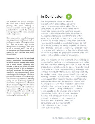 In Conclusion
For marketers and product managers,            The heightened levels of arousal
this human truth is critical for business      that define hot-states play a powerful
planning. The human tendency to                role in consumer decision making. Since
consume short-term rewards is part and
                                               consumers are often in a hot-state when
parcel of who we are and that tendency
is not going away. This creates a natural      they make the decision to purchase a given
market for products.                           product, it is essential marketers and product
                                               managers understand the dimensions of hot-
If you are a marketer or product manager,      states and how their products and brands align
you can put this second human truth to
                                               in order to better predict consumer behavior.
use by answering the following questions:
how does my product suite provide
                                               Many current market research techniques do not
options that serve consumers’ short-term       sufficiently quantify differing degrees of arousal,
as well as long-term goals? How well is        and thereby cannot accurately predict how
my marketing providing consumers with          consumers will behave in a hot-state. Cold-state
reasons for their purchase that justify        research may lead to predictive models that lack
their decision?
                                               validity in hot-state consumer situations.
For example, if you are in the Salty Snack
category, you might ask yourself how well is   Very few models on the forefront of psychological
my marketing inducing short-term arousal       research effectively incorporate consumer hot-states
that is easily justified cognitively after     into the decision making equation as well as the
the fact. If one of your products is seen      proportion of emotion model does. To understand
as a guilty pleasure, or special indulgence,
                                               consumer hot-state decision-making and continue
messaging around the fact that periodic
indulgences are justified will help reduce     to move the industry forward, it is our responsibility
consumer post-decision regret. Similarly, if   as market researchers to continually improve on
your product line lacks a snack that aligns    existing models. Enterprises that incorporate
with consumer long-term values of healthy      techniques in their research toolbox to effectively
eating, you are likely losing significant
                                               leverage emotion and its weight in the decision
revenue to a competitor who offers that
choice. An optimized product line allows
                                               making process will have models of consumer
the consumer to wax and wane between           behavior that more accurately predict future
her short-term and long-term values while      market trends. Using behavioral science
still remaining within your brand suite,       techniques to model emotion and following
thereby maximizing her pleasure and            the human truths of hot-state decision-
minimizing her pain naturally.
                                               making will empower marketers and
                                               product managers to maximize
                                               pleasure and minimize pain for
                                               consumers and thereby benefit
                                               both short-term and long-
                                               term business goals.




                                                           SENTIENT DECISION SCIENCE WHITE PAPER SERIES
                                                                                            // FALL 2010
                                                                                                           13
                                                                                                                A
 