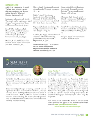 REFERENCES
Ariely, D., & Loewenstein, G. (2006).     Elster, J. (1998). Emotions and economic   Loewenstein, G. (2000). Emotions
The heat of the moment: the effect        theory. Journal of Economic Literature,    in economic theory and economic
of sexual arousal on sexual decision      36, 47-74.                                 behavior. The American Economic
making. Journal of Behavioral                                                        Review, 90(2), 426-432.
Decision Making, 19, 87-98.               Frijda, N. (1994). Emotions are
                                          functional, most of the time. In P.        Montague, R., & Berns, G. (2002).
Bechara, A., & Damasio, A.R. (2005).      Ekman , & R. Davidson (Eds.), The          Neural economics and the biological
The somatic marker hypothesis: a neural   nature of emotion (pp. 112–122). Oxford,   substrates of valuation. Neuron, 36,
theory of economic decision. Games        New York: Oxford University Press.         265–284.
and Economic Behavior, 52, 336-372.
                                          Gigerenzer, G. (2007). Gut feelings: the   Reid, A. & González-Vallejo, C. (2009).
Brendl, C.M., Markman, A.B., &            intelligence of the unconscious. New       Emotion as a tradeable quantity. Journal
Messner, C. (2003). The devaluation       York: Penguin Group, Inc.                  of Behavioral Decision Making, 22, 62-
effect: activating a need devalues                                                   90.
unrelated objects. Journal of             Kaufman, B.E. (1999). Emotional arousal
Consumer Research, 29, 463-473.           as a source of bounded rationality.        Savage, L. (1954). The foundation of
                                          Journal of Economic Behavior &             statistics. New York: Dover.
Damasio, A. (1994). Descartes’ error:     Organization, 38, 135-144.
emotion, reason, and the human brain.
New York: Avon Books, Inc.                Loewenstein, G. (1996). Out of control:
                                          visceral influences on behavior.
                                          Organizational Behavior and Human
                                          Decision Processes, 65(3): 272-292.




                                                                                             ABOUT THE AUTHORS



Aaron A. Reid, Ph.D. /                                          Maria Perille /
Chief Behavioral Scientist                                      Behavioral Science Intern,
Sentient Decision Science, Inc.                                 Sentient Decision Science, Inc.

Dr. Reid is Chief Behavioral Scientist at Sentient Decision     Ms. Perille is an Economics and Psychology double major
Science with over 15 years of experience studying consumer      at Middlebury College with a keen interest in the drivers
decision making and advising global brands on the drivers of    of consumer behavior. Maria’s research at Sentient has
behavior.                                                       included investigation of the Decoy Effect in a consumer
                                                                decision-making context, Automatic Brand Associations,
An experimental psychologist by training, Dr. Reid’s areas of   and the application of the Proportion of Emotion model in
expertise include how emotion influences behavior, advanced     the Consumer Packaged Goods vertical. Maria’s background
consumer choice modeling and the subconscious drivers of        research in hot-state decision making helped form the
brand associations. With a published research record in         foundation of this paper and her examples helped bring the
consumer decision-making, Dr. Reid commonly presents            story to life.
novel research and mathematical models of consumer behavior
nationally and internationally.                                 More writing by Dr. Reid and Ms. Perille on how behavioral
                                                                science principles are applied to real world behavior can be
                                                                found on: www.sentientinsight.com and
                                                                          http://twitter.com/SentientInsight.




                                                                      SENTIENT DECISION SCIENCE WHITE PAPER SERIES
                                                                                                       // FALL 2010
                                                                                                                            14
                                                                                                                                 A
 