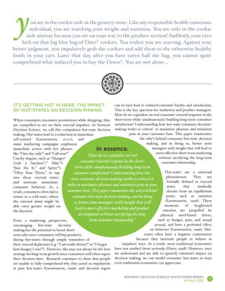 ou are in the cookie aisle at the grocery store. Like any responsible health-conscious
        individual, you are watching your weight and nutrition. You are only in the cookie
      aisle anyway because you are on your way to the produce section! Suddenly, your eyes
    lock on that big blue bag of Oreo® cookies. You realize you are starving. Against your
better judgment, you impulsively grab the cookies and add them to the otherwise healthy
foods in your cart. Later that day, after you have eaten half the bag, you cannot quite
comprehend what induced you to buy the Oreos®. You are not alone…




IT’S GETTING HOT IN HERE: THE IMPACT                                  can in turn lead to reduced customer loyalty and satisfaction.
OF HOT-STATES ON DECISION MAKING                                      This is the key question for marketers and product managers.
                                                                      How do we capitalize on real consumer visceral response in the
When consumers encounter promotions while shopping, they short-term while simultaneously building long-term consumer
are compelled to act on their visceral impulses. At Sentient satisfaction? Understanding how hot-state consumer decision-
Decision Science, we call this compulsion hot-state decision making works is critical to maximize pleasure and minimize
making. Hot-states lead to a reduction in immediate                             pain in your customer base. This paper enumerates
self-control (Loewenstein, 2000), and                                                  the why’s behind consumer hot-state decision
many marketing campaigns emphasize                                                          making, and in doing so, better arms
immediate action with hot phrases                       In essence.                            managers with insight that will lead to
like “One day only!” and “Call now!”                                                              more effective short-term marketing
                                                     “How do we capitalize on real
Catchy slogans, such as “Hungry?                                                                    without sacrificing the long-term
Grab a Snickers®,” Nike®’s                      consumer visceral response in the short-             customer relationship.
“Just Do It,” and Sprite ’s    ®            term while simultaneously building long-term
“Obey Your Thirst,” to tap                 consumer satisfaction? Understanding how hot-                Hot-states are a universal
into these visceral states                                                                               phenomenon.      They      are
                                        state consumer decision making works is critical in
and motivate immediate                                                                                   formally defined as visceral
consumer behavior. As a
                                      order to maximize pleasure and minimize pain in your               states     that     markedly
result, consumers often fail to       customer base. This paper enumerates the why’s behind              deviate from an equilibrium
return to a cold-state, where            consumer hot-state decision making, and in doing                point, such as satiation
the rational mind might be                 so, better arms managers with insight that will              (Loewenstein, 1996). These
able carry greater weight on                                                                           moments       of    heightened
                                             lead to more effective marketing and product             emotion are propelled by
the decision.
                                               development without sacrificing the long-             physical    need-based     drives,
From a marketing perspective,                          term customer relationship.”                such as hunger, pain, and sexual
encouraging      hot-state      decision                                                         arousal, and have a profound effect
making has the potential to boost short-                                                      on behavior (Loewenstein, 1996). Hot-
term sales since consumers will buy products                                              states often have a negative connotation
during hot-states through simple reminders of                                       because they motivate people to behave in
their visceral depletions (e.g. “I am really thirsty!” or “I forgot        impulsive ways. As a result, most traditional economists
how hungry I was!”). However, this may not always be the best         have not studied them seriously (Elster, 1998). However, once
strategy for long-term growth since consumers will often regret we understand and are able to quantify emotion’s impact on
their decision later. Research continues to show that people decision making, we can model consumer hot-states in ways
are unable to fully comprehend why they acted so impulsively even traditional economists can appreciate.
in past hot-states (Loewenstein, 1996), and decision regret

                                                                           SENTIENT DECISION SCIENCE WHITE PAPER SERIES
                                                                                                            // FALL 2010
                                                                                                                                     3
                                                                                                                                          A
 