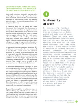 CONTRADICTIONS IN PREDICTIONS:
UNDERESTIMATING THE INFLUENCE
OF PAST AND FUTURE HOT-STATES

Interestingly, people are notoriously inaccurate when
predicting how hot-states will impact them in the
future. As a result, individuals often underestimate the
importance of hot-states and do not have adequate
guardrails in place to ensure they act according to their   Irrationality
long-term self-interest.
                                                            at work
A fascinating study by Dan Ariely and George
Loewenstein (2005) examined this phenomenon by              By understanding hot-states
looking at sexual arousal and its impact on decision        and not automatically discounting
making (Ariely & Loewenstein, 2005). When in a cold-        them as irrational, we can better
state, and asked to predict how they would act in a hot-
                                                            predict and make sense of human
state, participants indicated that they would practice
safe sexual behaviors, such as “us[ing] a condom if         behavior. There are many great
[they] didn’t know the sexual history of a new sexual       examples of behavior that would seem
partner.” However, once sexually aroused, participants’     irrational, but once they are further
willingness to engage in unprotected and unsafe sex         examined with what we now know
increased dramatically (Ariely & Loewenstein, 2005).
                                                            about hot-states, they make sense.
In other words, people were unable to predict how they
                                                            For example, it is not unusual for firms
would act in a hot-state when they were not currently       to downsize to increase profitability.
in that hot-state. Arousal focused the individual’s         However,     sometimes     the    opposite
motivation on satisfying the primary immediate goal         actually happens the firms suffer because
of sexual satisfaction while discounting other previous     downsizing reduces profitability. This
considerations like behaving in safe ways. Similarly, in
                                                            may be because downsizing induces
our Oreo® example, the shopper may go to the store
thinking that she will only buy what is on her shopping     fear in the workers who become less
list even if she is hungry, but she is unable to fully      productive as a result (Kaufman,
understand how she will act when in that hot-state.         1999). Fear is a hot-state, and it drives
                                                            people to act in their self-interest by
In addition to underestimating the impact of future         avoiding the stimulus, but it also has a
hot-states, people tend to discount the influence of past
                                                            negative hedonic impact of causing
visceral states on their behavior. In one study, women
who had previously gone through the pain of childbirth      distress. In this case, it also leads
were asked if they would choose to use anesthesia during    to a decrease in productivity since
their next childbirth (Christensen-Szalanski, 1984). The    the workers fear for their jobs. By
majority said no. However, when they were in the hot-       understanding how fear impacts
state of labor for their next child, they overwhelmingly
                                                            decision making and behavior,
favored an epidural (Christensen-Szalanski, 1984).
This phenomenon is called temporal discounting
                                                            we can better predict how
(discounting the pleasure or pain of a stimulus as it is    the workers will react to
further from your immediate environment).                   the downsizing news.

Temporal discounting helps to explain the relapse in
behavior of many drug addicts because in a cold-state
they cannot imagine how they will act in a hot-state
even though they have experienced many of them before
(Loewenstein, 1996). In fact, past behavior resulting
from hot-states often seems inexplicable to individuals

                                                              SENTIENT DECISION SCIENCE WHITE PAPER SERIES
                                                                                               // FALL 2010
                                                                                                              5
                                                                                                                  A
 