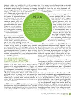 Benjamin Franklin once gave his nephew. As the story goes, had VMPC damage. As told by Damasio (1994), he partnered
Franklin’s nephew was distraught because he could not decide with disreputable businessmen, made unwise investments,
between two potential girlfriends. To mitigate his nephew’s experienced a divorce and had several subsequent brief,
internal struggle, Franklin advised him to do “moral algebra,” miserable marriages, and even unwisely denied social security
weighing the benefits against the costs (Gigerenzer,                        disability payments.
2007). Franklin first instructed his nephew to
create a pro-con list for dating each woman                                             Bechara and Damasio explain Elliot’s poor
by tabulating the two women’s qualities                                                    decision processes with the somatic
and shortcomings. He then told his
                                                         The irony.                           marker hypothesis, which suggests
nephew to systematically cross out               “The patients with damage to                   that individuals can eliminate or
equivalent qualities until there               their VMPC lacked this essential                  reinforce alternatives based on
was a clear winner who had more               emotional marker mechanism and                      their initial emotional reaction to
pros left than the other woman.            could not filter possible alternatives and              them. According to the somatic
Imagine if you had to conduct                                                                       marker hypothesis, we either
this kind of mental arithmetic for
                                          subsequently acted irrationally. The great                feel an immediate sense of alarm
every choice you made throughout         irony here for economic theory is that they                or experience positive affect in
your day. Exhaustive reasoning?            were not perceived as irrational because                response to different choices that
Try exhausting reasoning!                   they relied on emotion, but rather they               guide our decisions, almost like
                                                                                                 gut feelings (Bechara & Damasio,
                                              were considered irrational because
Consider a consumer deciding which                                                              2005). These gut feelings inform
house to purchase by precisely listing             they did not use emotion.”                 us of the potential consequences of
all the possible attributes of multiple                                                    certain decisions and allow us to consider
options and then determining which house                                                the future and our own wellbeing.
has the most logical reasons in its favor. One
house may have hardwood floors whereas another                             The patients with damage to their VMPC lacked this
does not, but that house is not necessarily better suited for essential emotional marker mechanism and could not filter
the consumer and may not make him happier in the long-run. possible alternatives and subsequently acted irrationally. The
Even after listing all of the pros and cons, in the absence of great irony here for economic theory is that they were not
emotion the poor consumer still would not be able to decide perceived as irrational because they relied on emotion, but
(Bechara & Damasio, 2005). He needs to take his emotional rather they were considered irrational because they did not use
responses to the attributes of each house into account to arrive emotion. In contrast to standard economic theory, the VMPC
at a meaningful preference.                                       patient research provided alarming evidence of emotion’s
                                                                  critical role in functional decision making.
IT’S NOT ROCKET SCIENCE:
NEUROSCIENTIFIC EVIDENCE OF                                          The somatic marker hypothesis goes a long way in emphasizing
EMOTION IN DECISION MAKING                                           the importance of emotion in decision making. Yet, at the same
                                                                     time, by only taking valence into account and not the degree
Evidence for the critical role of emotion in decision making         of that emotional reaction, the somatic marker hypothesis is
comes from the neuropsychological literature. Bechara and            limited in its quantitative explanatory power. This limitation
Damasio determined that emotions are an integral factor in           spurred new quantitative research on the impact of emotion in
decision making by studying patients with damage to a specific       decision making.
part of the brain, the ventromedial prefrontal cortex (VMPC).
The VMPC is implicated in planning as well as risk and fear          A standout emotion-based model that advances beyond the
processing (Bechara & Damasio, 2005), and patients with              simple valance flagging nature of the somatic marker hypothesis
VMPC damage have serious deficits in decision making. The            is the predictor-valuation model from Montague and Berns
patients with VMPC damage take an abnormally long period of          (2002). The predictor-valuation model finds its footing in
time to make decisions, and their ultimate decisions are often       neuroeconomics, which seeks to evaluate how individuals make
not in their best interest.                                          decisions by examining brain regions. The model suggests
                                                                     that there is identifiable neural activity that can explain the
A VMPC patient named Elliot provides a startling example.            valuation of objects by regulating economic appraisals of
Before damage to his frontal lobes, Elliot was a smart, successful   stimuli. A neuroimaging study on the consumptive behaviors of
businessman. Life as he knew it began to deteriorate when he         monkeys revealed how common activity in the orbitofrontal-
could no longer make decisions in his best interest because he       striatal (OFS) circuit allows for the valuation of objects that are


                                                                           SENTIENT DECISION SCIENCE WHITE PAPER SERIES
                                                                                                            // FALL 2010
                                                                                                                                      7
                                                                                                                                           A
 