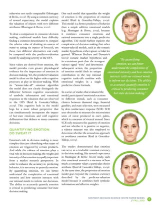 otherwise not easily comparable (Montague        One such model that quantifies the weight
& Berns, 2002). By using a common currency       of emotion is the proportion of emotion
of reward expectancy, the model explains         model (Reid & González-Vallejo, 2009).
the valuation of objects with very different     This model is a better predictor of behavior
attributes (Montague & Berns, 2002).             than a simple additive emotional models
                                                 (e.g. Montague & Berns, 2002), because
To draw a comparison to consumer decision        it combines consumer emotions and
making, traditional models have difficulty       rational assessments into a single predictive
finding a common denominator to compare          algorithm. The model further explores the
the relative value of drinking six ounces of     complexities of decision making that other
water to eating six ounces of broccoli, yet      winner-take-all models, such as the somatic
these two different alternatives can easily      marker hypothesis, either ignore or take for
be compared with the predictor-valuation         granted. Whereas Bechara and Damasio’s
model by analyzing activity in the OFS.          (2005) somatic marker hypothesis and
                                                                                                        “By quantifying
                                                 its extensions posit that the strongest
Since values are derived from emotion, the       valence signal “wins” and determines                emotion, we can better
model provides even greater physiological        subsequent action, the proportion              understand the complexities of
evidence for the importance of emotion in        of emotion model finds its unique          emotional intensity and how emotion
decision making. Yet, the predictor-valuation    contribution in the way rational
                                                                                               interacts with our rational minds
model is silent on the higher order cognitive    cognitive trade-offs combine with
processes at play in decision-making. With       emotional weights in a single               to inform our decisions. The ability
its “winner-take-all” emotion algorithm          predictive choice formula.                    to accurately quantify emotion is
the model does not clearly distinguish the                                                       critical to predicting consumer
difference between cognitive assessments         In a series of studies that evaluated the         hot-state decision making.”
of symbolic information and emotional            model, participants’ emotional reactions
responses in the valuation that are observed     to different stimuli, such as consumer
in the OFS (Reid & Gonzalez-Vallejo,             choices between diamond rings, financial
2009). This cognitive hole in the model          gambles, and mate selection, were measured
begs for a more robust perspective that          by skin conductance response (SCR). SCR
can simultaneously incorporate the impact        uses electrodes to measure the microseimen
of hot-state emotions and cold cognitive         units of sweat produced in one’s palms,
deliberation that defines so many consumer       which is a measure of visceral arousal. Since
decisions.                                       SCR only measures the quantity of emotion
                                                 and not whether it is positive or negative,
QUANTIFYING EMOTION:                             a valence measure was also employed to
DO SWEAT IT                                      determine whether the arousal was approach
                                                 or avoidance emotion (Reid & González-
Emotion’s role in decision making is more        Vallejo, 2009).
complex than just identifying what types of
emotion are triggered by certain products.       The studies demonstrated that emotion
And while the valence of emotion plays a         can serve as a tradeable common currency
vital role in decision making, the weight and    in decision making, like reward expectancy
intensity of that emotion is equally important   in Montague & Berns’ (2002) study, such
from a market research perspective. In           that emotional arousal is a measure of how
order to enhance the accuracy in predicting      much a consumer values a particular choice
behavior, it is necessary to quantify emotion.   attribute (Reid & González-Vallejo, 2009).
By quantifying emotion, we can better            At the same time, the proportion of emotion
understand the complexities of emotional         model goes beyond the common currency
intensity and how emotion interacts with         described by the predictor-valuation
our rational minds to inform our decisions.      model because it combines both symbolic
The ability to accurately quantify emotion       information and affective weights.
is critical to predicting consumer hot-state
decision making.

                                                                         SENTIENT DECISION SCIENCE WHITE PAPER SERIES
                                                                                                          // FALL 2010
                                                                                                                                   8
                                                                                                                                       A
 