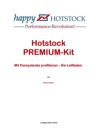Hotstock
     PREMIUM-
     PREMIUM-Kit
Mit Pennystocks profitieren – Ein Leitfaden.


                         von


                    Markus Miller




                1.Auflage, Berlin 2010
 