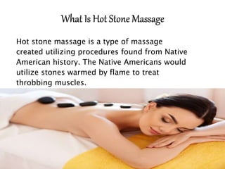Hot stone massage is a type of massage
created utilizing procedures found from Native
American history. The Native Americans would
utilize stones warmed by flame to treat
throbbing muscles.
 