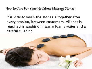 It is vital to wash the stones altogether after
every session, between customers. All that is
required is washing in warm foamy water and a
careful flushing.
 