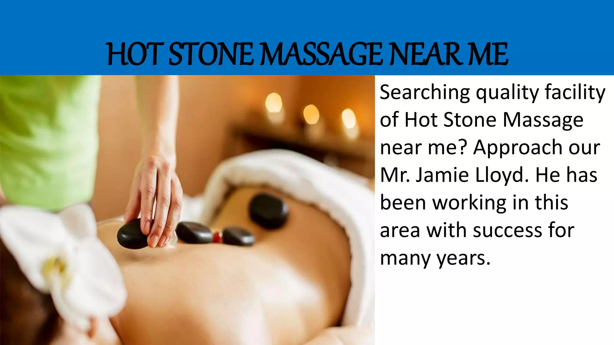 HOT STONE MASSAGE NEAR ME
Searching quality facility
of Hot Stone Massage
near me? Approach our
Mr. Jamie Lloyd. He has
been working in this
area with success for
many years.
 