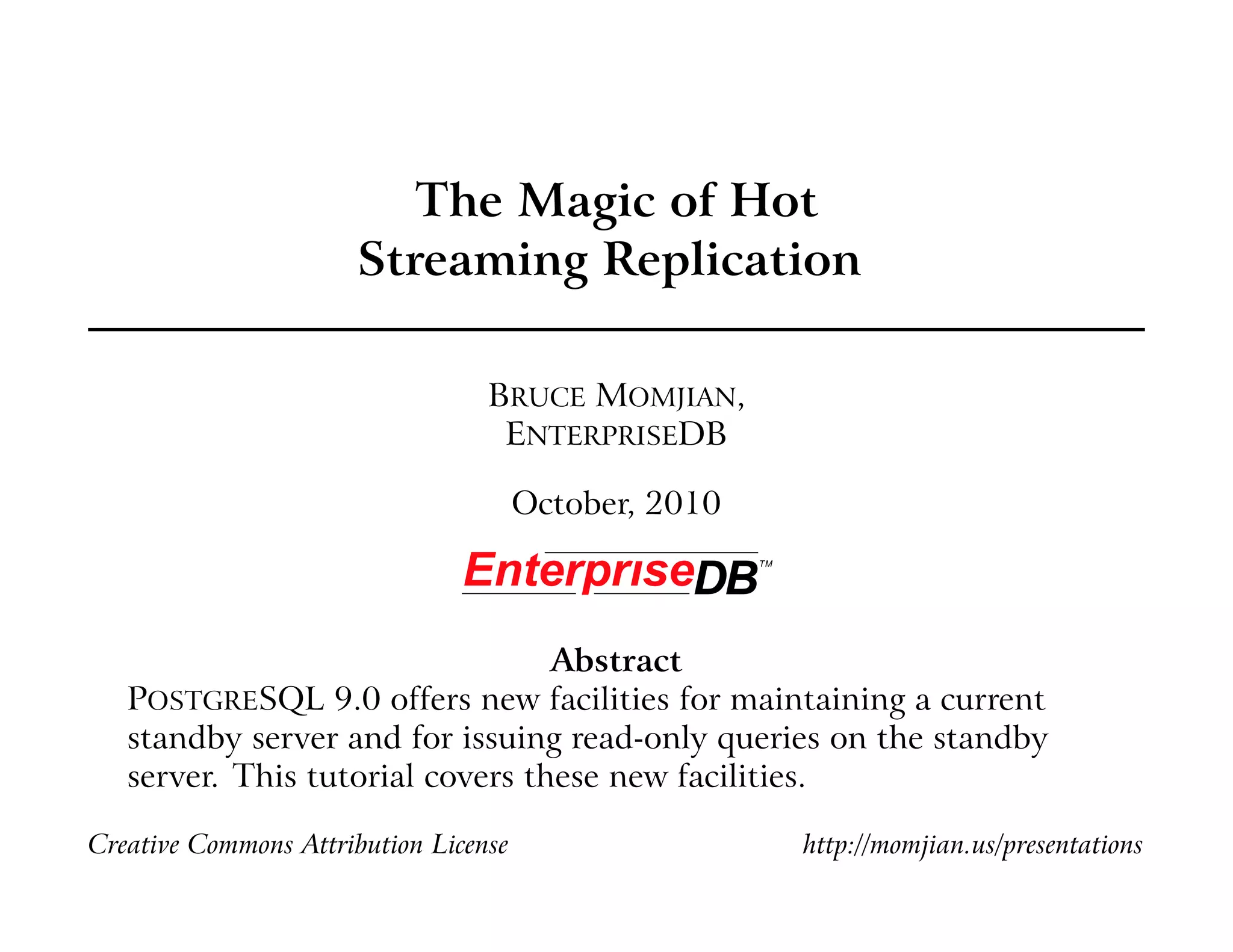 The Magic of Hot
Streaming Replication
BRUCE MOMJIAN,
ENTERPRISEDB
October, 2010
Abstract
POSTGRESQL 9.0 offers new facilities for maintaining a current
standby server and for issuing read-only queries on the standby
server. This tutorial covers these new facilities.
Creative Commons Attribution License http://momjian.us/presentations
 