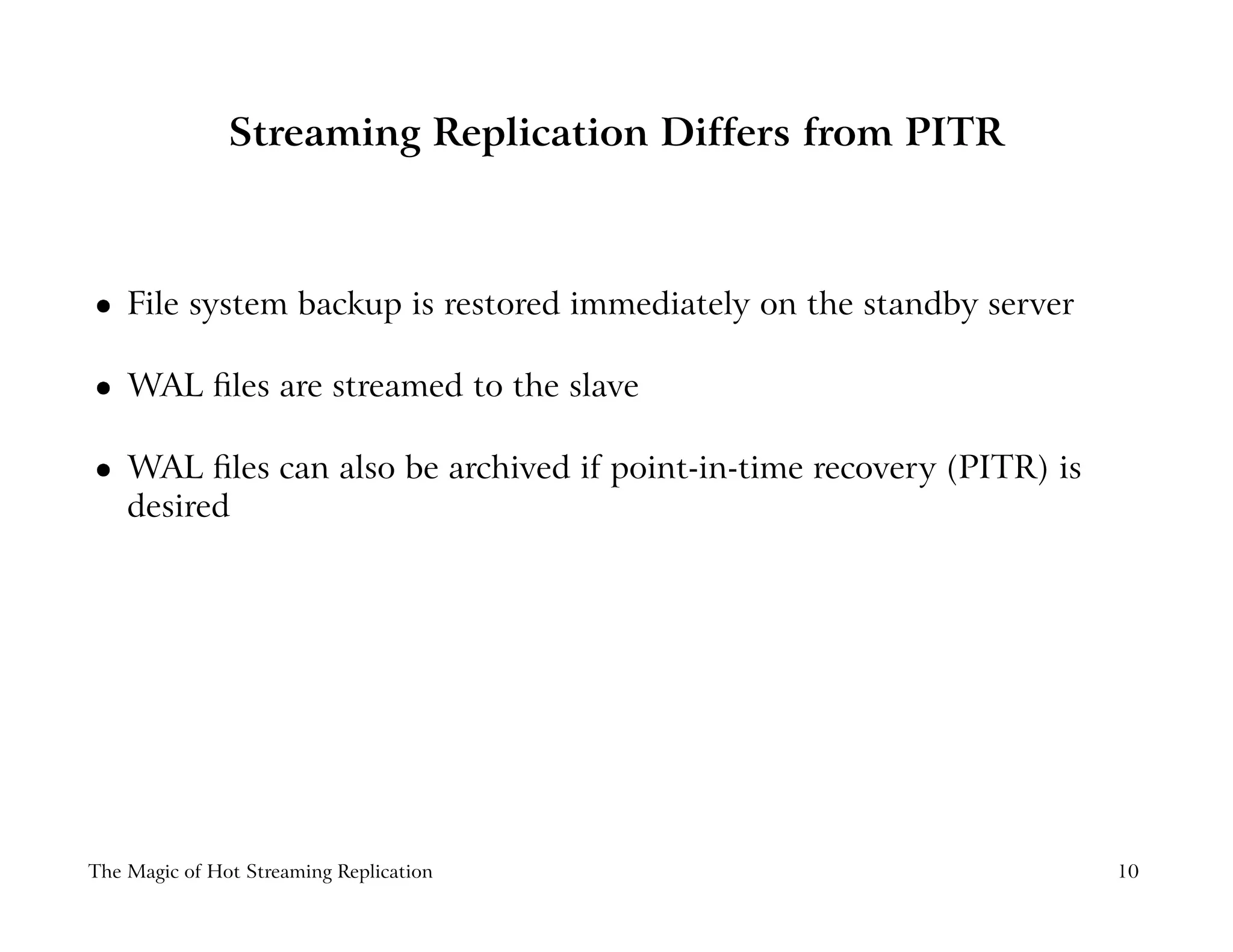 Streaming Replication Differs from PITR
 
File system backup is restored immediately on the standby server
 
WAL ﬁles are streamed to the slave
 
WAL ﬁles can also be archived if point-in-time recovery (PITR) is
desired
The Magic of Hot Streaming Replication 10
 