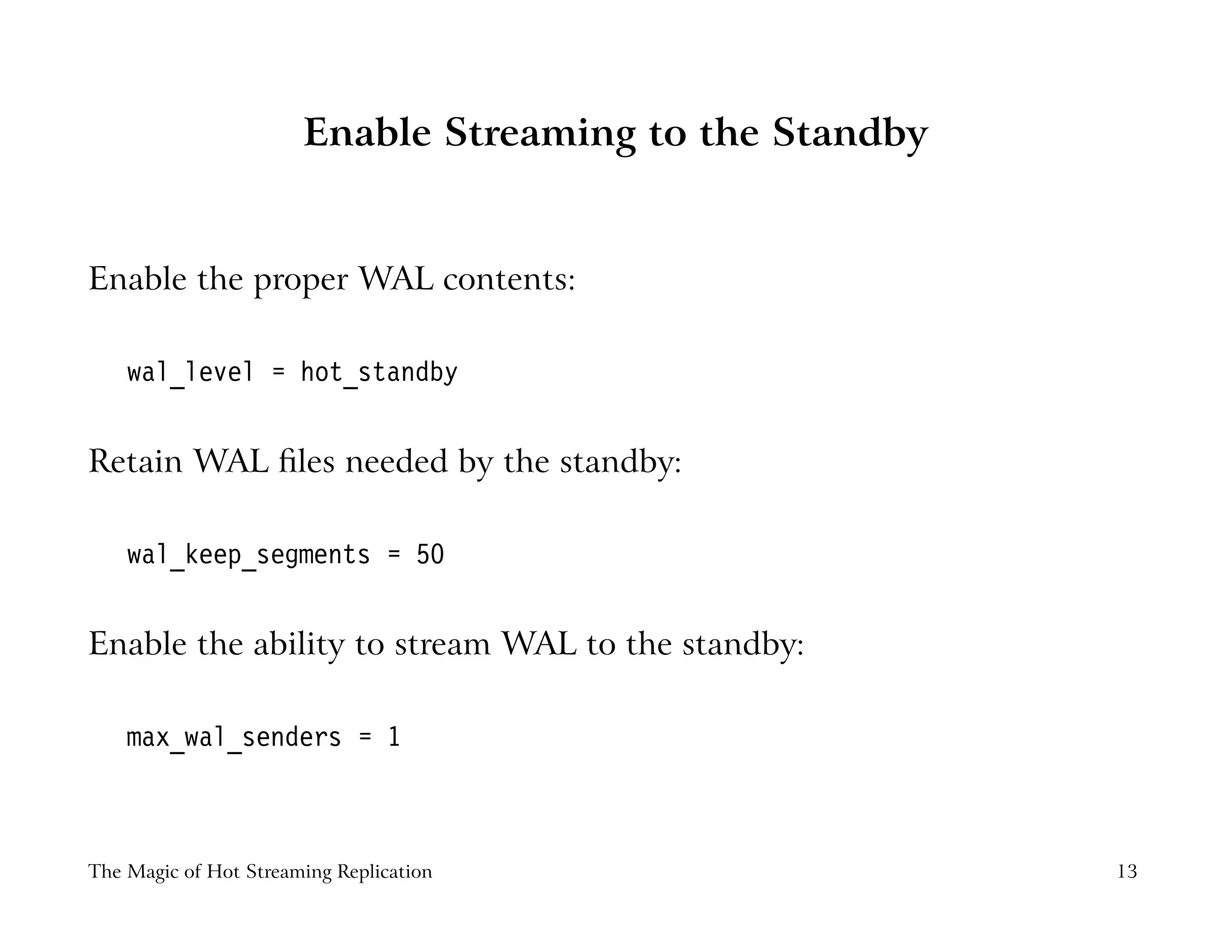 Enable Streaming to the Standby
Enable the proper WAL contents:
wal_level = hot_standby
Retain WAL ﬁles needed by the standby:
wal_keep_segments = 50
Enable the ability to stream WAL to the standby:
max_wal_senders = 1
The Magic of Hot Streaming Replication 13
 