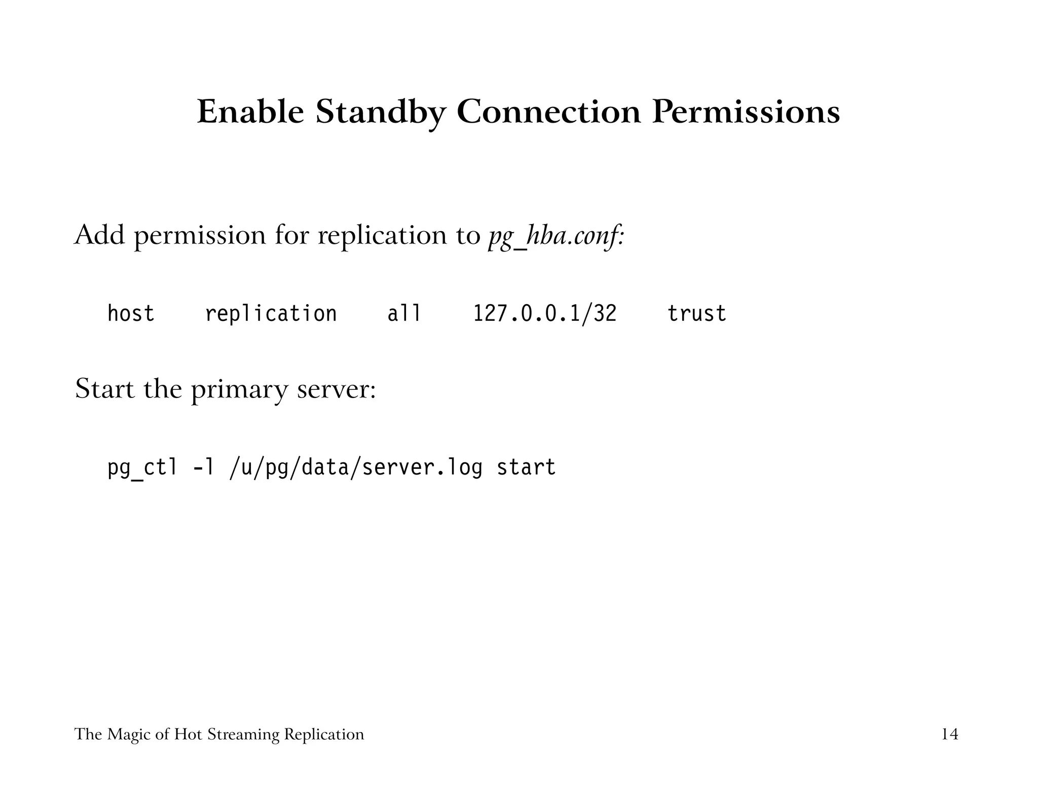 Enable Standby Connection Permissions
Add permission for replication to pg_hba.conf:
host replication all 127.0.0.1/32 trust
Start the primary server:
pg_ctl -l /u/pg/data/server.log start
The Magic of Hot Streaming Replication 14
 