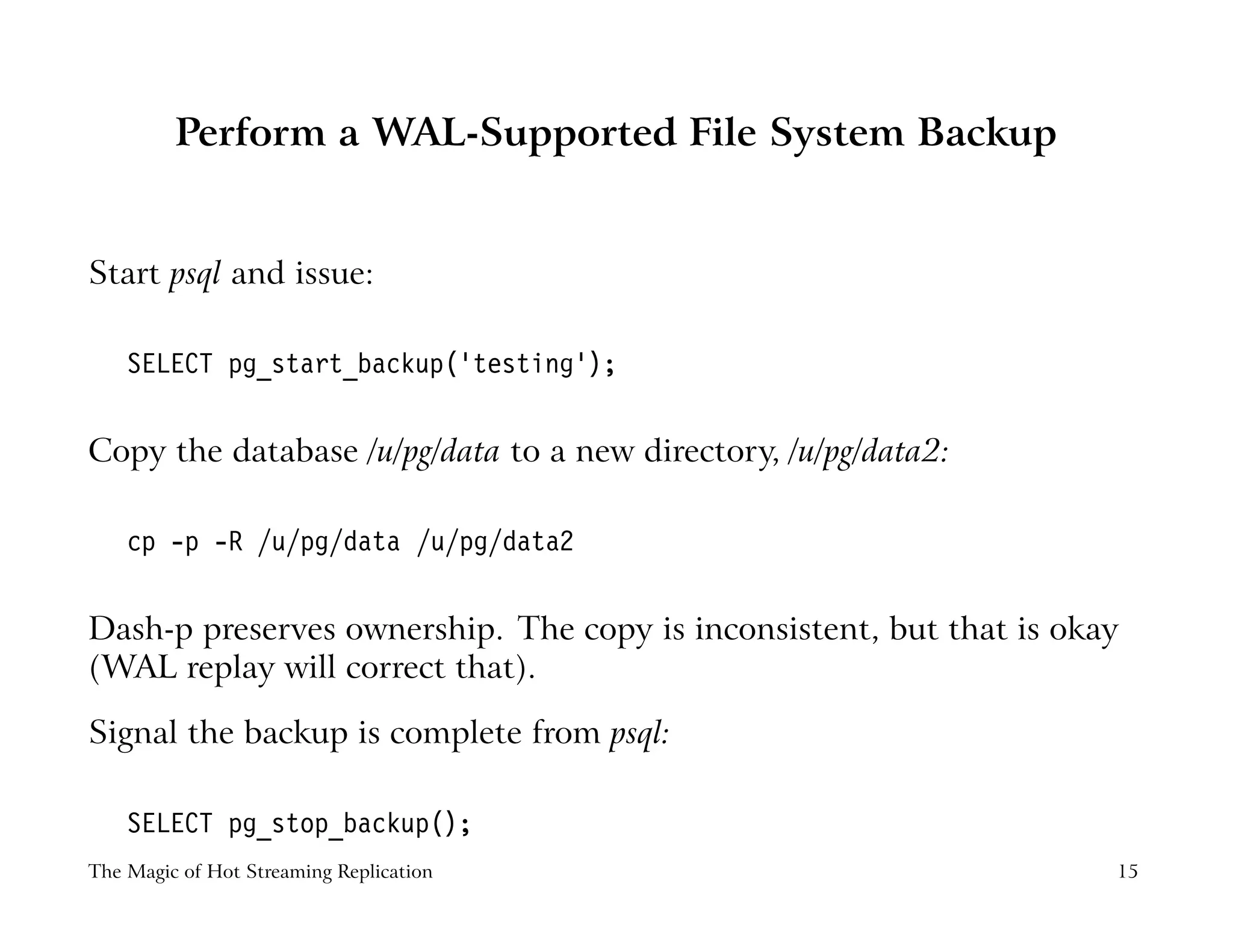 Perform a WAL-Supported File System Backup
Start psql and issue:
SELECT pg_start_backup(’testing’);
Copy the database /u/pg/data to a new directory, /u/pg/data2:
cp -p -R /u/pg/data /u/pg/data2
Dash-p preserves ownership. The copy is inconsistent, but that is okay
(WAL replay will correct that).
Signal the backup is complete from psql:
SELECT pg_stop_backup();
The Magic of Hot Streaming Replication 15
 