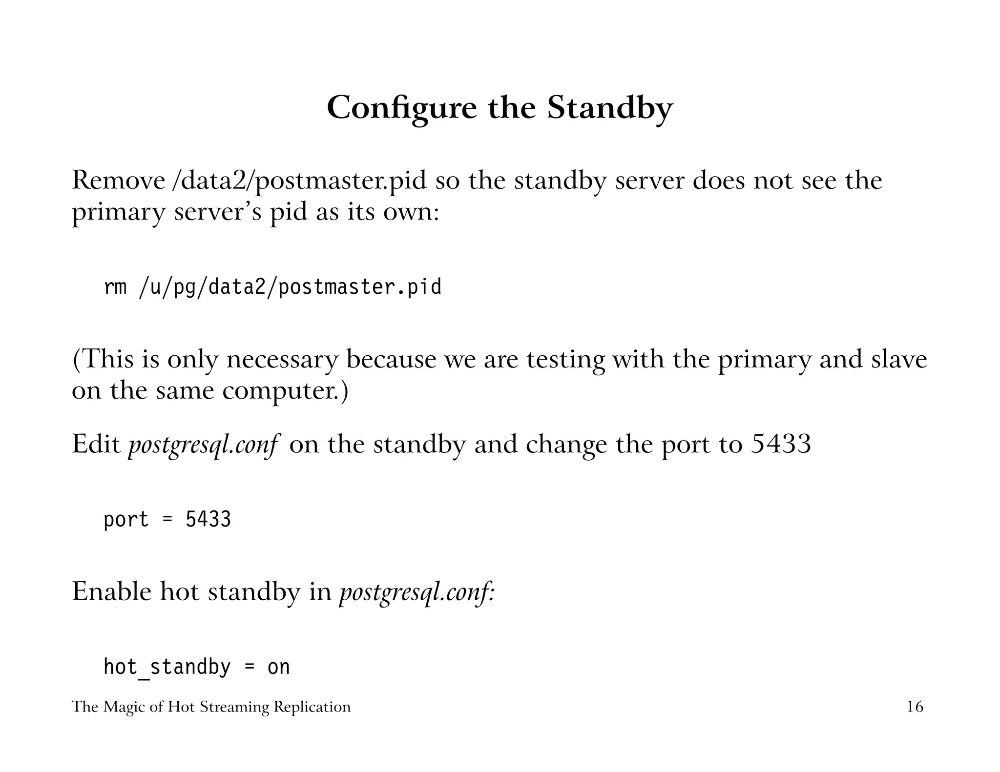Conﬁgure the Standby
Remove /data2/postmaster.pid so the standby server does not see the
primary server’s pid as its own:
rm /u/pg/data2/postmaster.pid
(This is only necessary because we are testing with the primary and slave
on the same computer.)
Edit postgresql.conf on the standby and change the port to 5433
port = 5433
Enable hot standby in postgresql.conf:
hot_standby = on
The Magic of Hot Streaming Replication 16
 