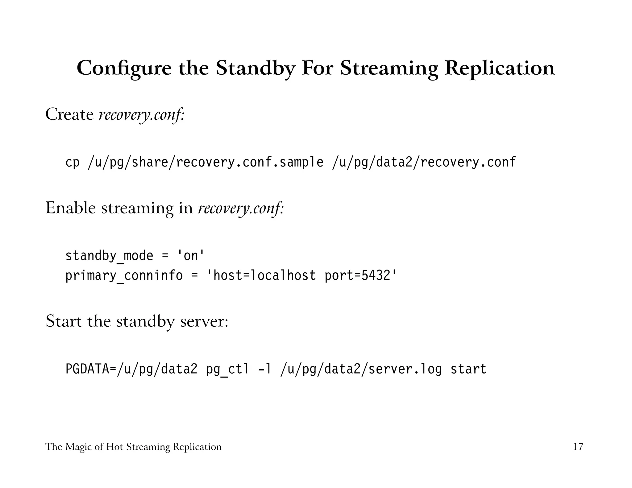 Conﬁgure the Standby For Streaming Replication
Create recovery.conf:
cp /u/pg/share/recovery.conf.sample /u/pg/data2/recovery.conf
Enable streaming in recovery.conf:
standby_mode = ’on’
primary_conninfo = ’host=localhost port=5432’
Start the standby server:
PGDATA=/u/pg/data2 pg_ctl -l /u/pg/data2/server.log start
The Magic of Hot Streaming Replication 17
 