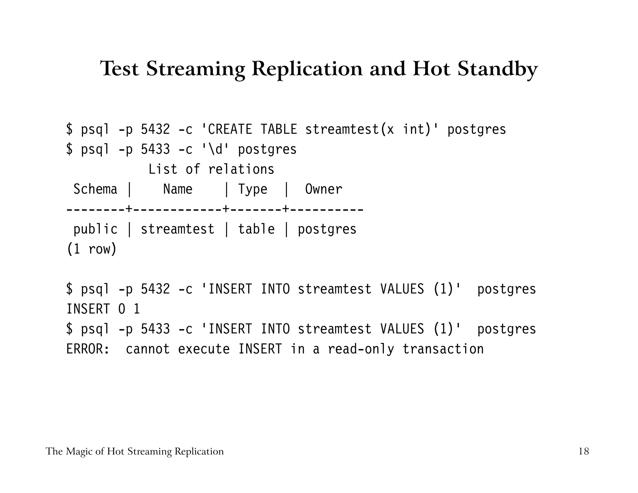 Test Streaming Replication and Hot Standby
$ psql -p 5432 -c ’CREATE TABLE streamtest(x int)’ postgres
$ psql -p 5433 -c ’d’ postgres
List of relations
Schema | Name | Type | Owner
--------+------------+-------+----------
public | streamtest | table | postgres
(1 row)
$ psql -p 5432 -c ’INSERT INTO streamtest VALUES (1)’ postgres
INSERT 0 1
$ psql -p 5433 -c ’INSERT INTO streamtest VALUES (1)’ postgres
ERROR: cannot execute INSERT in a read-only transaction
The Magic of Hot Streaming Replication 18
 