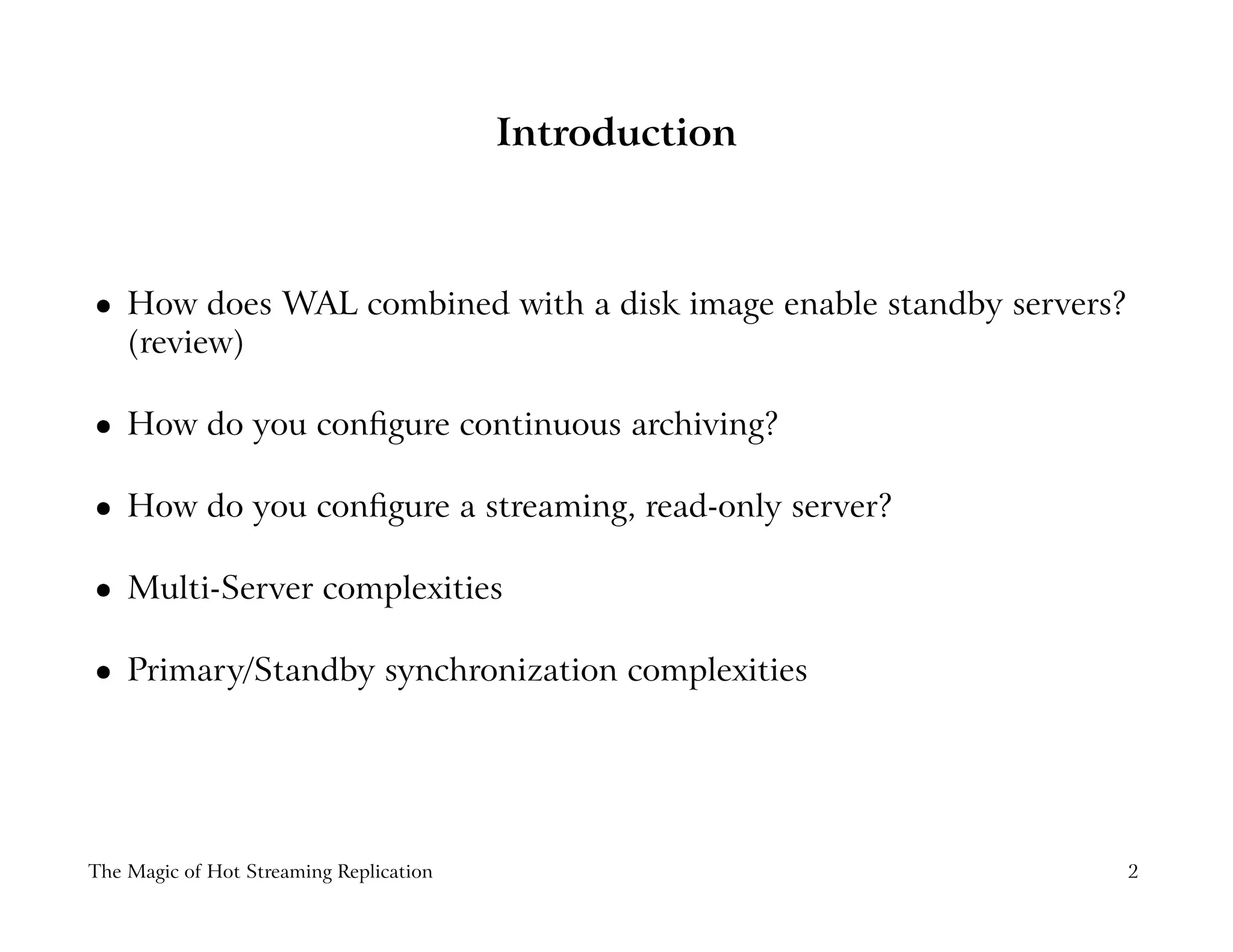 Introduction
 
How does WAL combined with a disk image enable standby servers?
(review)
 
How do you conﬁgure continuous archiving?
 
How do you conﬁgure a streaming, read-only server?
 
Multi-Server complexities
 
Primary/Standby synchronization complexities
The Magic of Hot Streaming Replication 2
 